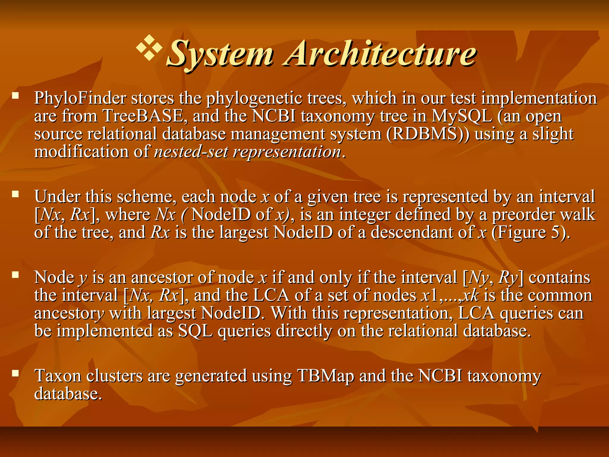 System ArchitectureSystem Architecture
 PhyloFinder stores the phylogenetic trees, which in our test implementationPhyloFinder stores the phylogenetic trees, which in our test implementation
are from TreeBASE, and the NCBI taxonomy tree in MySQL (an openare from TreeBASE, and the NCBI taxonomy tree in MySQL (an open
source relational database management system (RDBMS)) using a slightsource relational database management system (RDBMS)) using a slight
modification ofmodification of nested-set representationnested-set representation..
 Under this scheme, each nodeUnder this scheme, each node xx of a given tree is represented by an intervalof a given tree is represented by an interval
[[NxNx,, RxRx], where], where Nx (Nx ( NodeID ofNodeID of x)x), is an integer defined by a preorder walk, is an integer defined by a preorder walk
of the tree, andof the tree, and RxRx is the largest NodeID of a descendant ofis the largest NodeID of a descendant of xx (Figure 5).(Figure 5).
 NodeNode yy is an ancestor of nodeis an ancestor of node xx if and only if the interval [if and only if the interval [NyNy,, RyRy] contains] contains
the interval [the interval [Nx, RxNx, Rx], and the LCA of a set of nodes], and the LCA of a set of nodes xx1,...,1,...,xkxk is the commonis the common
ancestorancestoryy with largest NodeID. With this representation, LCA queries canwith largest NodeID. With this representation, LCA queries can
be implemented as SQL queries directly on the relational database.be implemented as SQL queries directly on the relational database.
 Taxon clusters are generated using TBMap and the NCBI taxonomyTaxon clusters are generated using TBMap and the NCBI taxonomy
database.database.
 