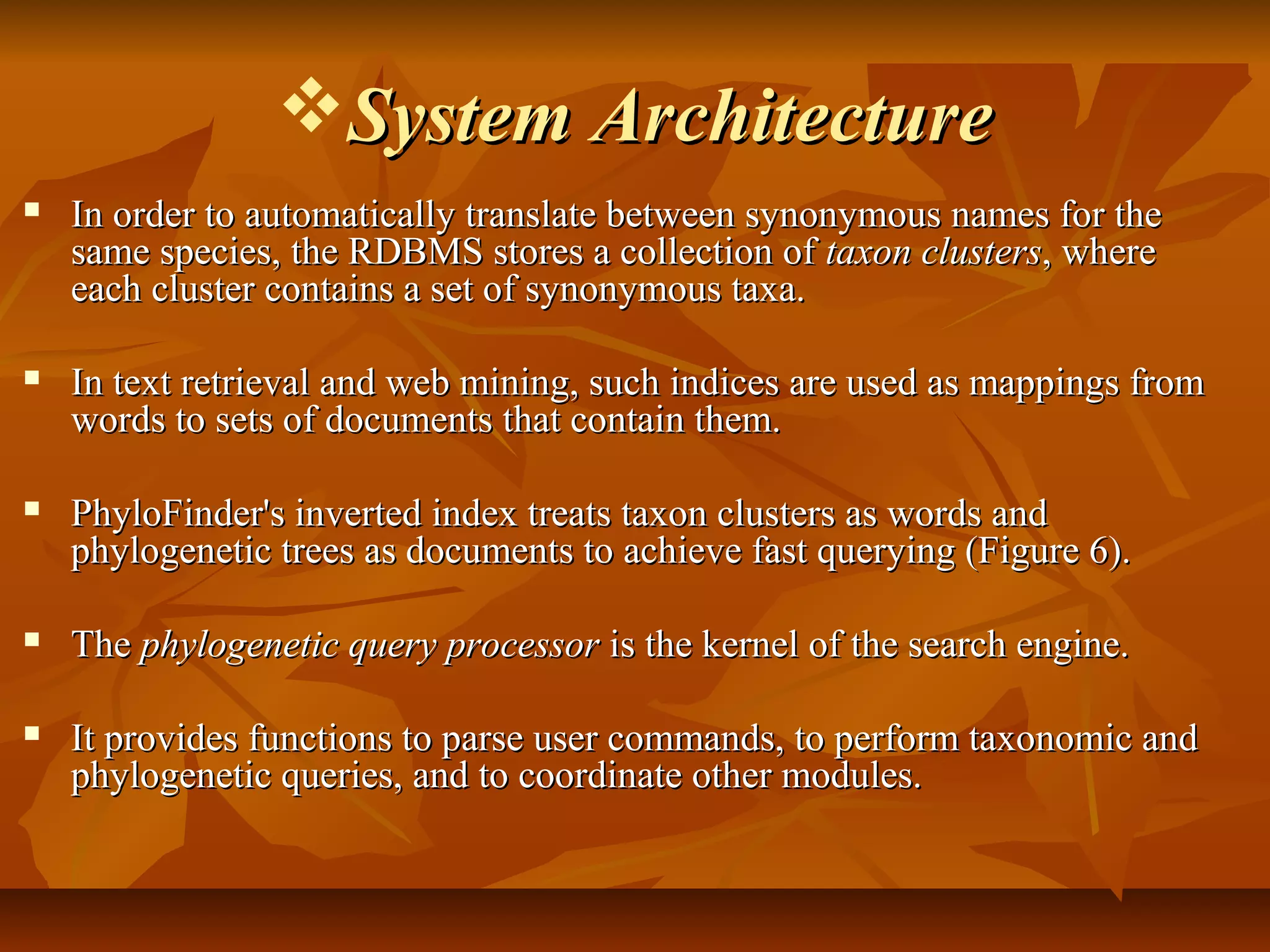 System ArchitectureSystem Architecture
 In order to automatically translate between synonymous names for theIn order to automatically translate between synonymous names for the
same species, the RDBMS stores a collection ofsame species, the RDBMS stores a collection of taxon clusterstaxon clusters, where, where
each cluster contains a set of synonymous taxa.each cluster contains a set of synonymous taxa.
 In text retrieval and web mining, such indices are used as mappings fromIn text retrieval and web mining, such indices are used as mappings from
words to sets of documents that contain them.words to sets of documents that contain them.
 PhyloFinder's inverted index treats taxon clusters as words andPhyloFinder's inverted index treats taxon clusters as words and
phylogenetic trees as documents to achieve fast querying (Figure 6).phylogenetic trees as documents to achieve fast querying (Figure 6).
 TheThe phylogenetic query processorphylogenetic query processor is the kernel of the search engine.is the kernel of the search engine.
 It provides functions to parse user commands, to perform taxonomic andIt provides functions to parse user commands, to perform taxonomic and
phylogenetic queries, and to coordinate other modules.phylogenetic queries, and to coordinate other modules.
 