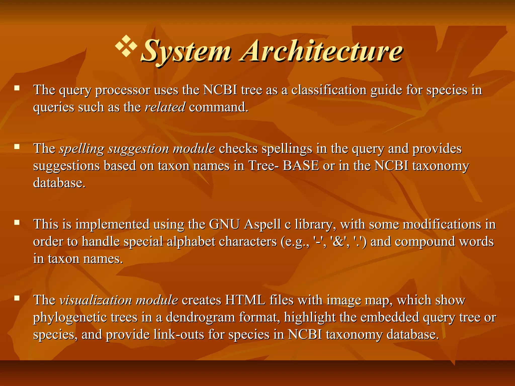 System ArchitectureSystem Architecture
 The query processor uses the NCBI tree as a classification guide for species inThe query processor uses the NCBI tree as a classification guide for species in
queries such as thequeries such as the relatedrelated command.command.
 TheThe spelling suggestion modulespelling suggestion module checks spellings in the query and provideschecks spellings in the query and provides
suggestions based on taxon names in Tree- BASE or in the NCBI taxonomysuggestions based on taxon names in Tree- BASE or in the NCBI taxonomy
database.database.
 This is implemented using the GNU Aspell c library, with some modifications inThis is implemented using the GNU Aspell c library, with some modifications in
order to handle special alphabet characters (e.g., '-', '&', '.') and compound wordsorder to handle special alphabet characters (e.g., '-', '&', '.') and compound words
in taxon names.in taxon names.
 TheThe visualization modulevisualization module creates HTML files with image map, which showcreates HTML files with image map, which show
phylogenetic trees in a dendrogram format, highlight the embedded query tree orphylogenetic trees in a dendrogram format, highlight the embedded query tree or
species, and provide link-outs for species in NCBI taxonomy database.species, and provide link-outs for species in NCBI taxonomy database.
 