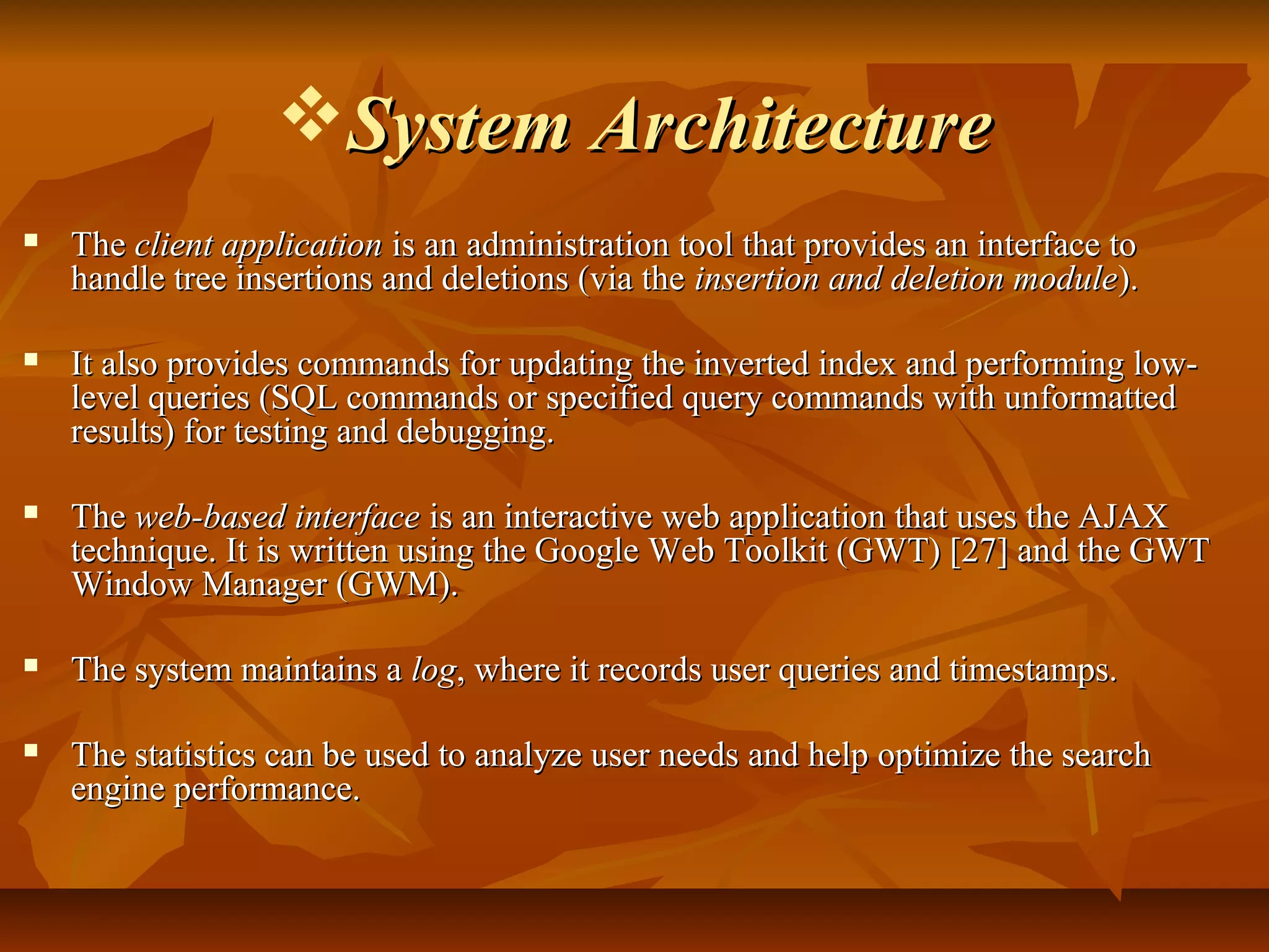 System ArchitectureSystem Architecture
 TheThe client applicationclient application is an administration tool that provides an interface tois an administration tool that provides an interface to
handle tree insertions and deletions (via thehandle tree insertions and deletions (via the insertion and deletion moduleinsertion and deletion module).).
 It also provides commands for updating the inverted index and performing low-It also provides commands for updating the inverted index and performing low-
level queries (SQL commands or specified query commands with unformattedlevel queries (SQL commands or specified query commands with unformatted
results) for testing and debugging.results) for testing and debugging.
 TheThe web-based interfaceweb-based interface is an interactive web application that uses the AJAXis an interactive web application that uses the AJAX
technique. It is written using the Google Web Toolkit (GWT) [27] and the GWTtechnique. It is written using the Google Web Toolkit (GWT) [27] and the GWT
Window Manager (GWM).Window Manager (GWM).
 The system maintains aThe system maintains a loglog, where it records user queries and timestamps., where it records user queries and timestamps.
 The statistics can be used to analyze user needs and help optimize the searchThe statistics can be used to analyze user needs and help optimize the search
engine performance.engine performance.
 