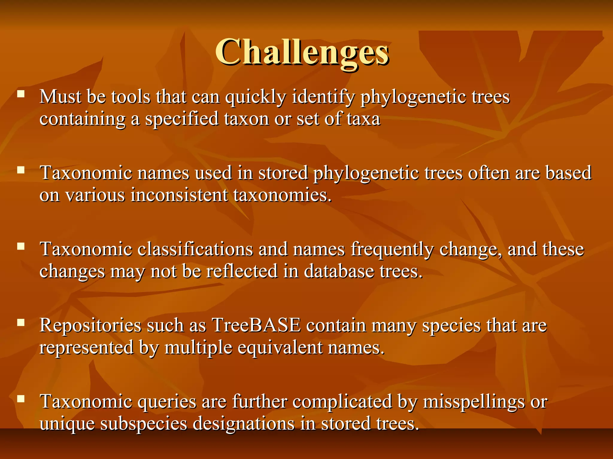 ChallengesChallenges
 Must be tools that can quickly identify phylogenetic treesMust be tools that can quickly identify phylogenetic trees
containing a specified taxon or set of taxacontaining a specified taxon or set of taxa
 Taxonomic names used in stored phylogenetic trees often are basedTaxonomic names used in stored phylogenetic trees often are based
on various inconsistent taxonomies.on various inconsistent taxonomies.
 Taxonomic classifications and names frequently change, and theseTaxonomic classifications and names frequently change, and these
changes may not be reflected in database trees.changes may not be reflected in database trees.
 Repositories such as TreeBASE contain many species that areRepositories such as TreeBASE contain many species that are
represented by multiple equivalent names.represented by multiple equivalent names.
 Taxonomic queries are further complicated by misspellings orTaxonomic queries are further complicated by misspellings or
unique subspecies designations in stored trees.unique subspecies designations in stored trees.
 