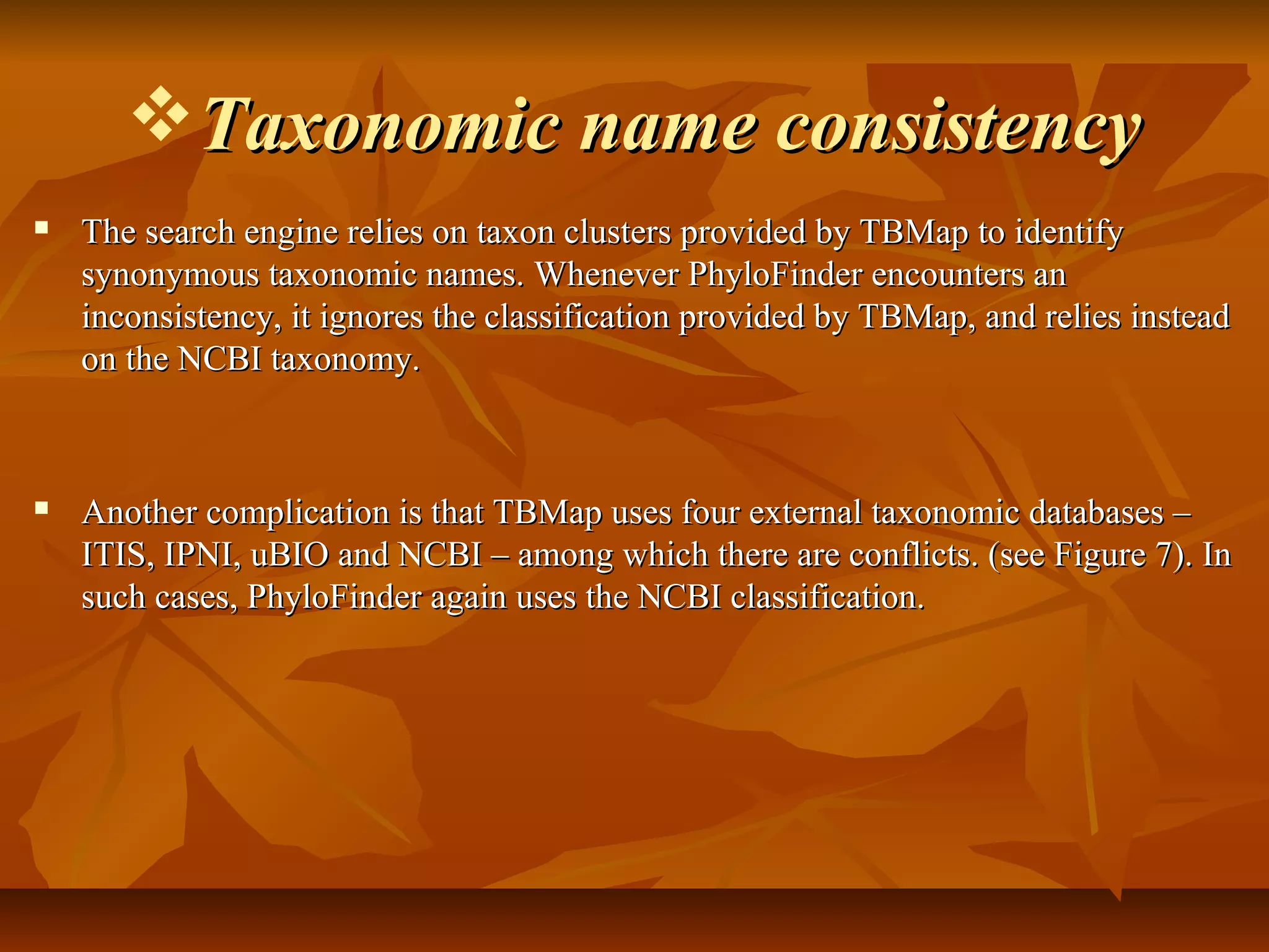 Taxonomic name consistencyTaxonomic name consistency
 The search engine relies on taxon clusters provided by TBMap to identifyThe search engine relies on taxon clusters provided by TBMap to identify
synonymous taxonomic names. Whenever PhyloFinder encounters ansynonymous taxonomic names. Whenever PhyloFinder encounters an
inconsistency, it ignores the classification provided by TBMap, and relies insteadinconsistency, it ignores the classification provided by TBMap, and relies instead
on the NCBI taxonomy.on the NCBI taxonomy.
 Another complication is that TBMap uses four external taxonomic databases –Another complication is that TBMap uses four external taxonomic databases –
ITIS, IPNI, uBIO and NCBI – among which there are conflicts. (see Figure 7). InITIS, IPNI, uBIO and NCBI – among which there are conflicts. (see Figure 7). In
such cases, PhyloFinder again uses the NCBI classification.such cases, PhyloFinder again uses the NCBI classification.
 