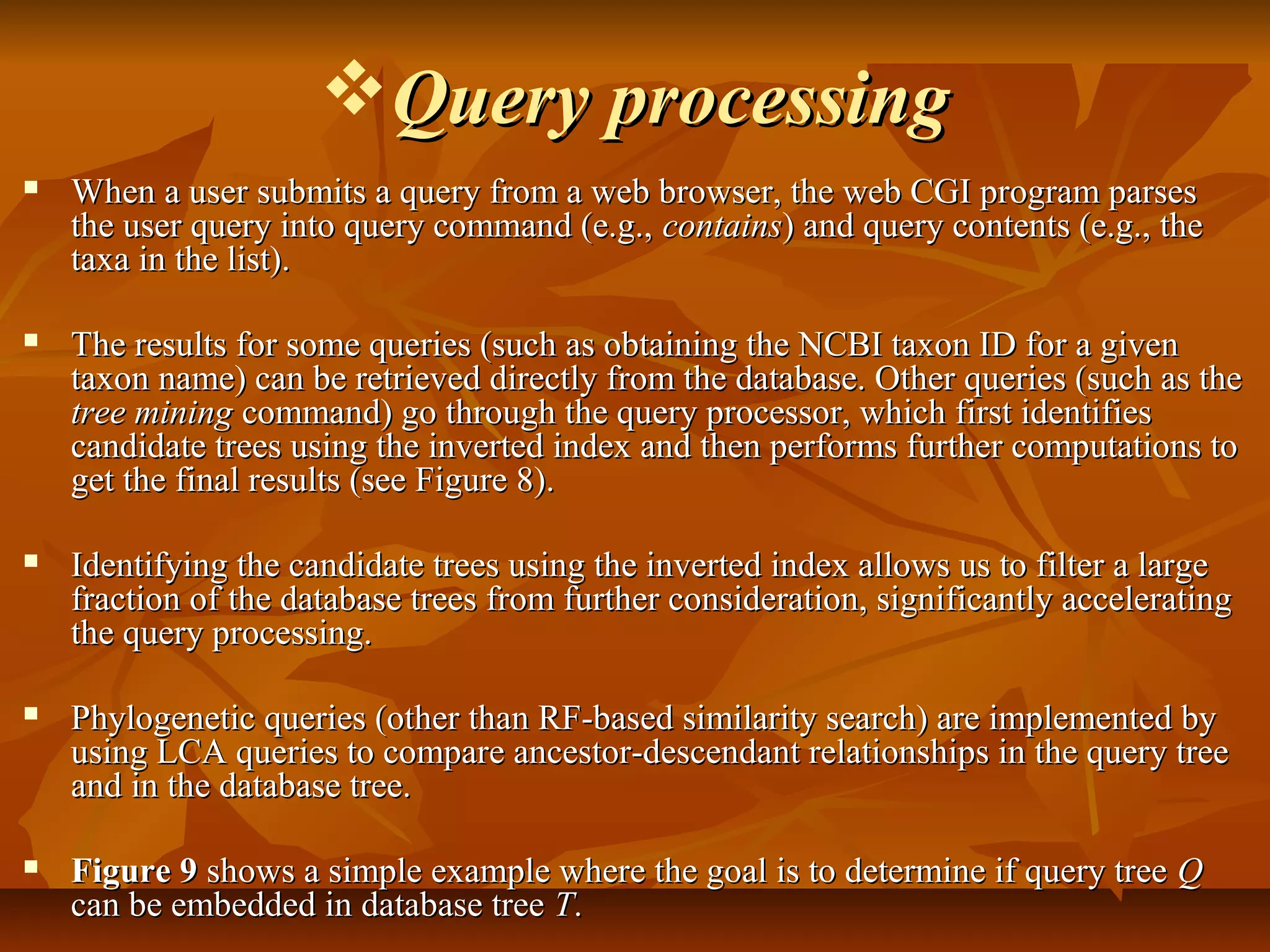 Query processingQuery processing
 When a user submits a query from a web browser, the web CGI program parsesWhen a user submits a query from a web browser, the web CGI program parses
the user query into query command (e.g.,the user query into query command (e.g., containscontains) and query contents (e.g., the) and query contents (e.g., the
taxa in the list).taxa in the list).
 The results for some queries (such as obtaining the NCBI taxon ID for a givenThe results for some queries (such as obtaining the NCBI taxon ID for a given
taxon name) can be retrieved directly from the database. Other queries (such as thetaxon name) can be retrieved directly from the database. Other queries (such as the
tree miningtree mining command) go through the query processor, which first identifiescommand) go through the query processor, which first identifies
candidate trees using the inverted index and then performs further computations tocandidate trees using the inverted index and then performs further computations to
get the final results (see Figure 8).get the final results (see Figure 8).
 Identifying the candidate trees using the inverted index allows us to filter a largeIdentifying the candidate trees using the inverted index allows us to filter a large
fraction of the database trees from further consideration, significantly acceleratingfraction of the database trees from further consideration, significantly accelerating
the query processing.the query processing.
 Phylogenetic queries (other than RF-based similarity search) are implemented byPhylogenetic queries (other than RF-based similarity search) are implemented by
using LCA queries to compare ancestor-descendant relationships in the query treeusing LCA queries to compare ancestor-descendant relationships in the query tree
and in the database tree.and in the database tree.
 Figure 9Figure 9 shows a simple example where the goal is to determine if query treeshows a simple example where the goal is to determine if query tree QQ
can be embedded in database treecan be embedded in database tree TT..
 