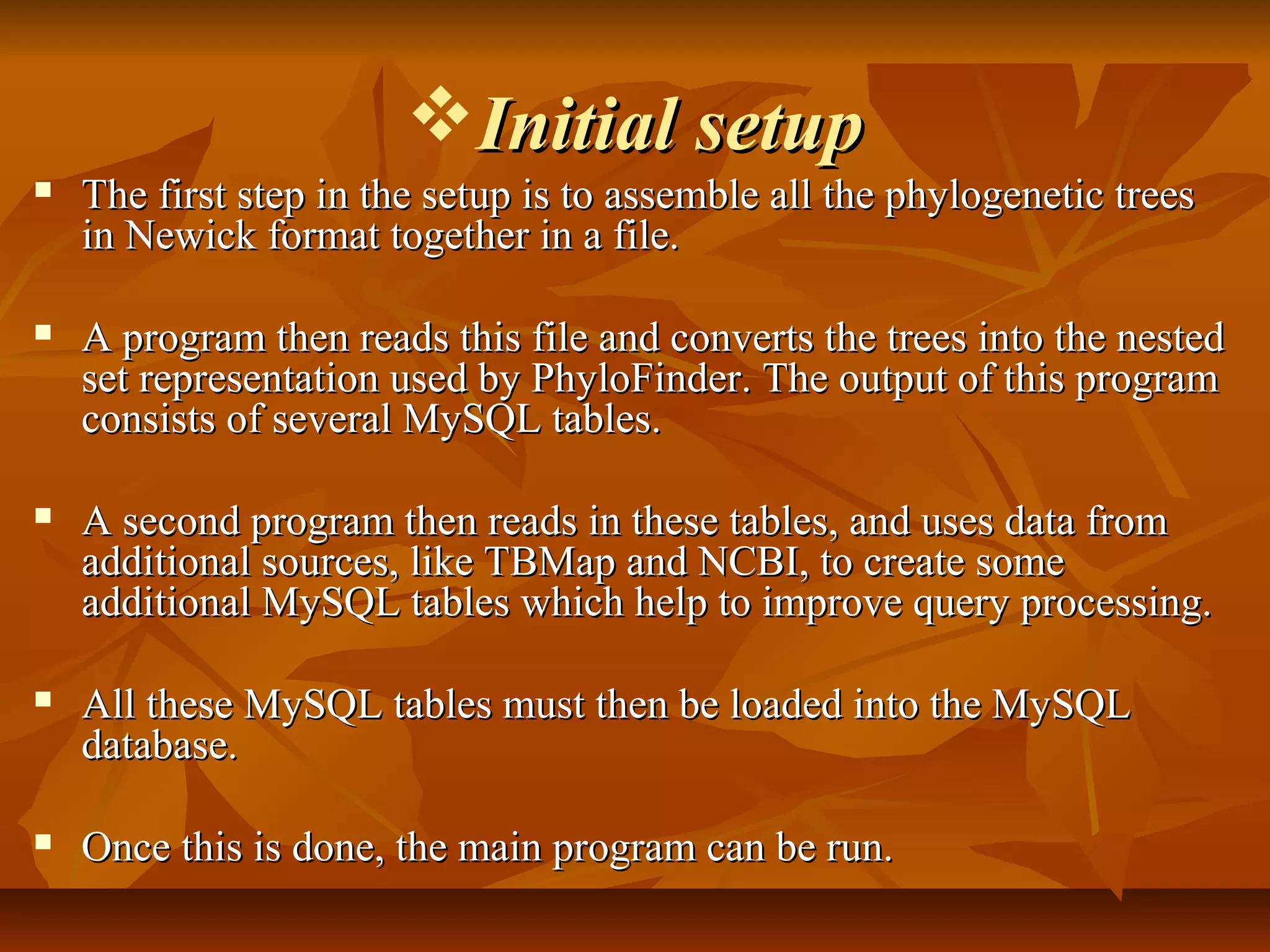 Initial setupInitial setup
 The first step in the setup is to assemble all the phylogenetic treesThe first step in the setup is to assemble all the phylogenetic trees
in Newick format together in a file.in Newick format together in a file.
 A program then reads this file and converts the trees into the nestedA program then reads this file and converts the trees into the nested
set representation used by PhyloFinder. The output of this programset representation used by PhyloFinder. The output of this program
consists of several MySQL tables.consists of several MySQL tables.
 A second program then reads in these tables, and uses data fromA second program then reads in these tables, and uses data from
additional sources, like TBMap and NCBI, to create someadditional sources, like TBMap and NCBI, to create some
additional MySQL tables which help to improve query processing.additional MySQL tables which help to improve query processing.
 All these MySQL tables must then be loaded into the MySQLAll these MySQL tables must then be loaded into the MySQL
database.database.
 Once this is done, the main program can be run.Once this is done, the main program can be run.
 