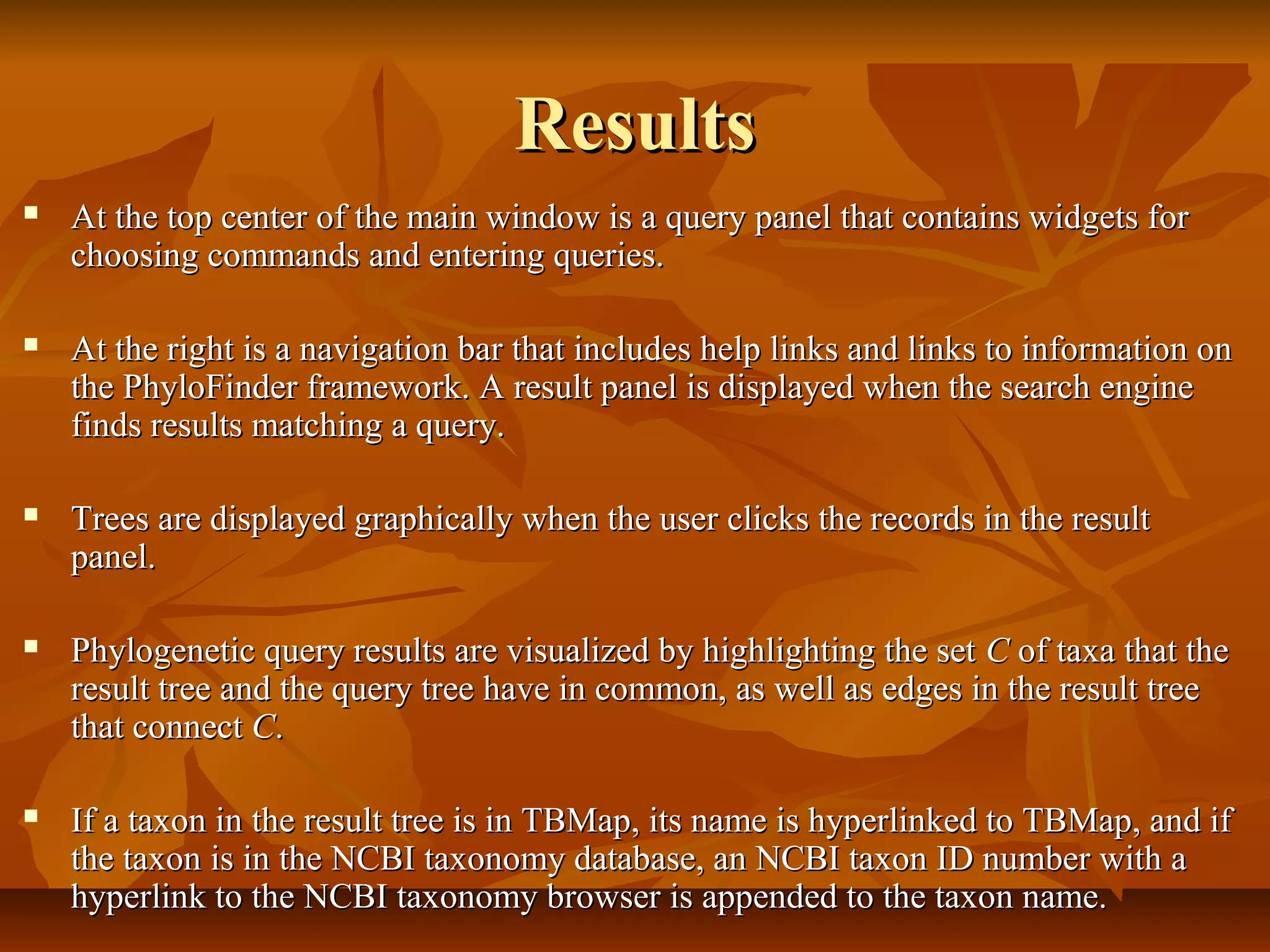 ResultsResults
 At the top center of the main window is a query panel that contains widgets forAt the top center of the main window is a query panel that contains widgets for
choosing commands and entering queries.choosing commands and entering queries.
 At the right is a navigation bar that includes help links and links to information onAt the right is a navigation bar that includes help links and links to information on
the PhyloFinder framework. A result panel is displayed when the search enginethe PhyloFinder framework. A result panel is displayed when the search engine
finds results matching a query.finds results matching a query.
 Trees are displayed graphically when the user clicks the records in the resultTrees are displayed graphically when the user clicks the records in the result
panel.panel.
 Phylogenetic query results are visualized by highlighting the setPhylogenetic query results are visualized by highlighting the set CC of taxa that theof taxa that the
result tree and the query tree have in common, as well as edges in the result treeresult tree and the query tree have in common, as well as edges in the result tree
that connectthat connect CC..
 If a taxon in the result tree is in TBMap, its name is hyperlinked to TBMap, and ifIf a taxon in the result tree is in TBMap, its name is hyperlinked to TBMap, and if
the taxon is in the NCBI taxonomy database, an NCBI taxon ID number with athe taxon is in the NCBI taxonomy database, an NCBI taxon ID number with a
hyperlink to the NCBI taxonomy browser is appended to the taxon name.hyperlink to the NCBI taxonomy browser is appended to the taxon name.
 
