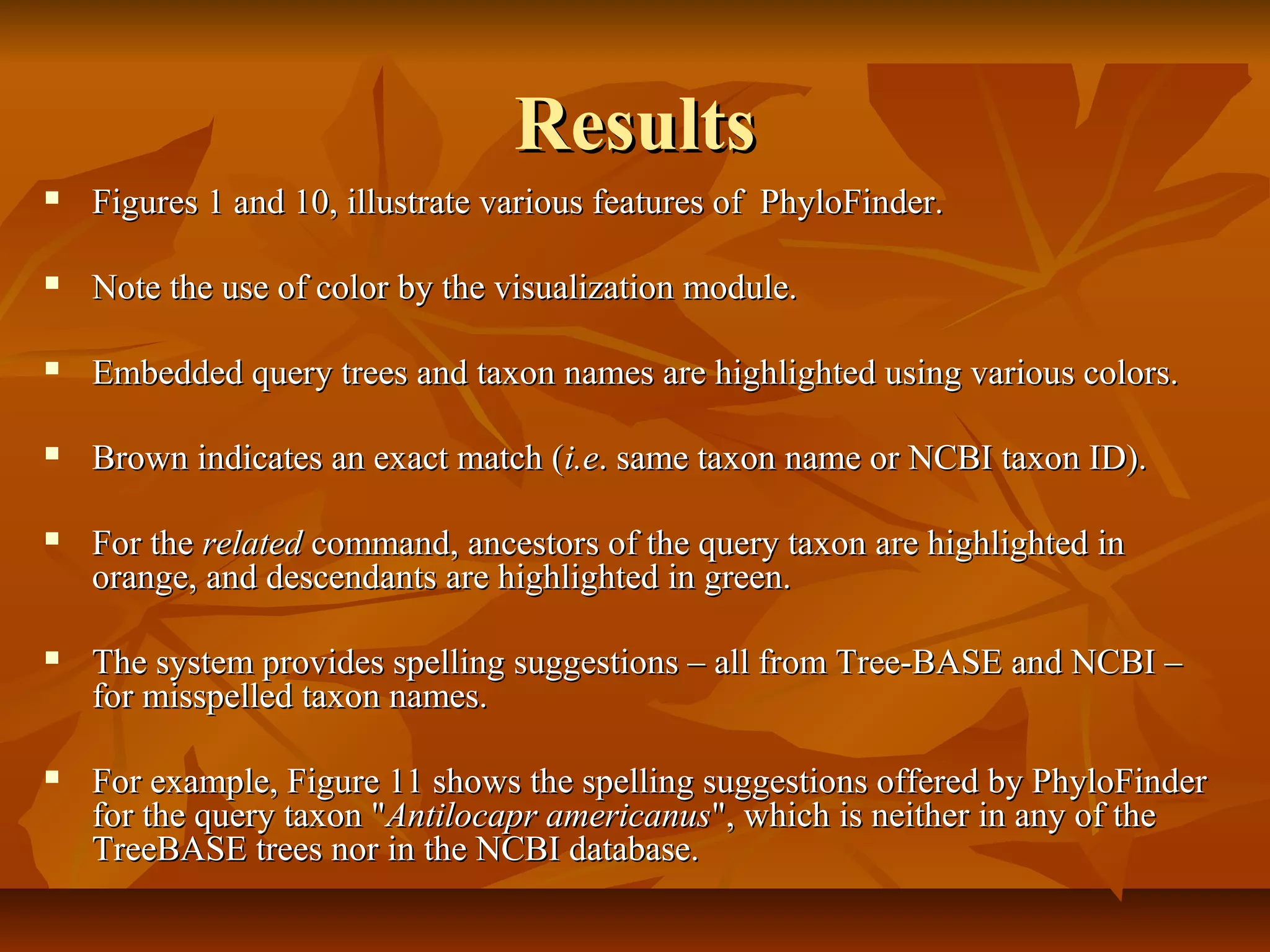 ResultsResults
 Figures 1 and 10, illustrate various features of PhyloFinder.Figures 1 and 10, illustrate various features of PhyloFinder.
 Note the use of color by the visualization module.Note the use of color by the visualization module.
 Embedded query trees and taxon names are highlighted using various colors.Embedded query trees and taxon names are highlighted using various colors.
 Brown indicates an exact match (Brown indicates an exact match (i.ei.e. same taxon name or NCBI taxon ID).. same taxon name or NCBI taxon ID).
 For theFor the relatedrelated command, ancestors of the query taxon are highlighted incommand, ancestors of the query taxon are highlighted in
orange, and descendants are highlighted in green.orange, and descendants are highlighted in green.
 The system provides spelling suggestions – all from Tree-BASE and NCBI –The system provides spelling suggestions – all from Tree-BASE and NCBI –
for misspelled taxon names.for misspelled taxon names.
 For example, Figure 11 shows the spelling suggestions offered by PhyloFinderFor example, Figure 11 shows the spelling suggestions offered by PhyloFinder
for the query taxon "for the query taxon "Antilocapr americanusAntilocapr americanus", which is neither in any of the", which is neither in any of the
TreeBASE trees nor in the NCBI database.TreeBASE trees nor in the NCBI database.
 