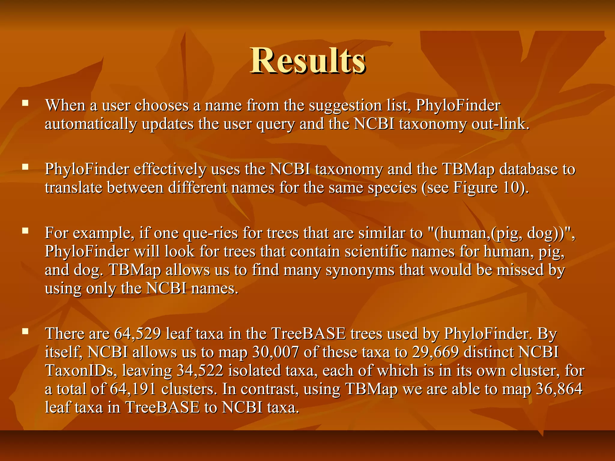 ResultsResults
 When a user chooses a name from the suggestion list, PhyloFinderWhen a user chooses a name from the suggestion list, PhyloFinder
automatically updates the user query and the NCBI taxonomy out-link.automatically updates the user query and the NCBI taxonomy out-link.
 PhyloFinder effectively uses the NCBI taxonomy and the TBMap database toPhyloFinder effectively uses the NCBI taxonomy and the TBMap database to
translate between different names for the same species (see Figure 10).translate between different names for the same species (see Figure 10).
 For example, if one que-ries for trees that are similar to "(human,(pig, dog))",For example, if one que-ries for trees that are similar to "(human,(pig, dog))",
PhyloFinder will look for trees that contain scientific names for human, pig,PhyloFinder will look for trees that contain scientific names for human, pig,
and dog. TBMap allows us to find many synonyms that would be missed byand dog. TBMap allows us to find many synonyms that would be missed by
using only the NCBI names.using only the NCBI names.
 There are 64,529 leaf taxa in the TreeBASE trees used by PhyloFinder. ByThere are 64,529 leaf taxa in the TreeBASE trees used by PhyloFinder. By
itself, NCBI allows us to map 30,007 of these taxa to 29,669 distinct NCBIitself, NCBI allows us to map 30,007 of these taxa to 29,669 distinct NCBI
TaxonIDs, leaving 34,522 isolated taxa, each of which is in its own cluster, forTaxonIDs, leaving 34,522 isolated taxa, each of which is in its own cluster, for
a total of 64,191 clusters. In contrast, using TBMap we are able to map 36,864a total of 64,191 clusters. In contrast, using TBMap we are able to map 36,864
leaf taxa in TreeBASE to NCBI taxa.leaf taxa in TreeBASE to NCBI taxa.
 