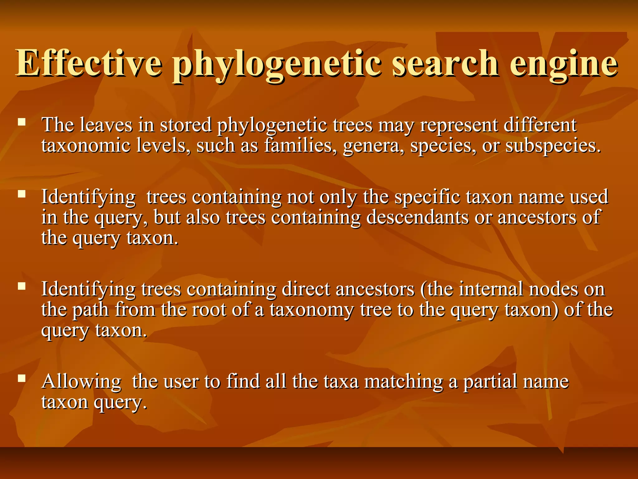 Effective phylogenetic search engineEffective phylogenetic search engine
 The leaves in stored phylogenetic trees may represent differentThe leaves in stored phylogenetic trees may represent different
taxonomic levels, such as families, genera, species, or subspecies.taxonomic levels, such as families, genera, species, or subspecies.
 Identifying trees containing not only the specific taxon name usedIdentifying trees containing not only the specific taxon name used
in the query, but also trees containing descendants or ancestors ofin the query, but also trees containing descendants or ancestors of
the query taxon.the query taxon.
 Identifying trees containing direct ancestors (the internal nodes onIdentifying trees containing direct ancestors (the internal nodes on
the path from the root of a taxonomy tree to the query taxon) of thethe path from the root of a taxonomy tree to the query taxon) of the
query taxon.query taxon.
 Allowing the user to find all the taxa matching a partial nameAllowing the user to find all the taxa matching a partial name
taxon query.taxon query.
 
