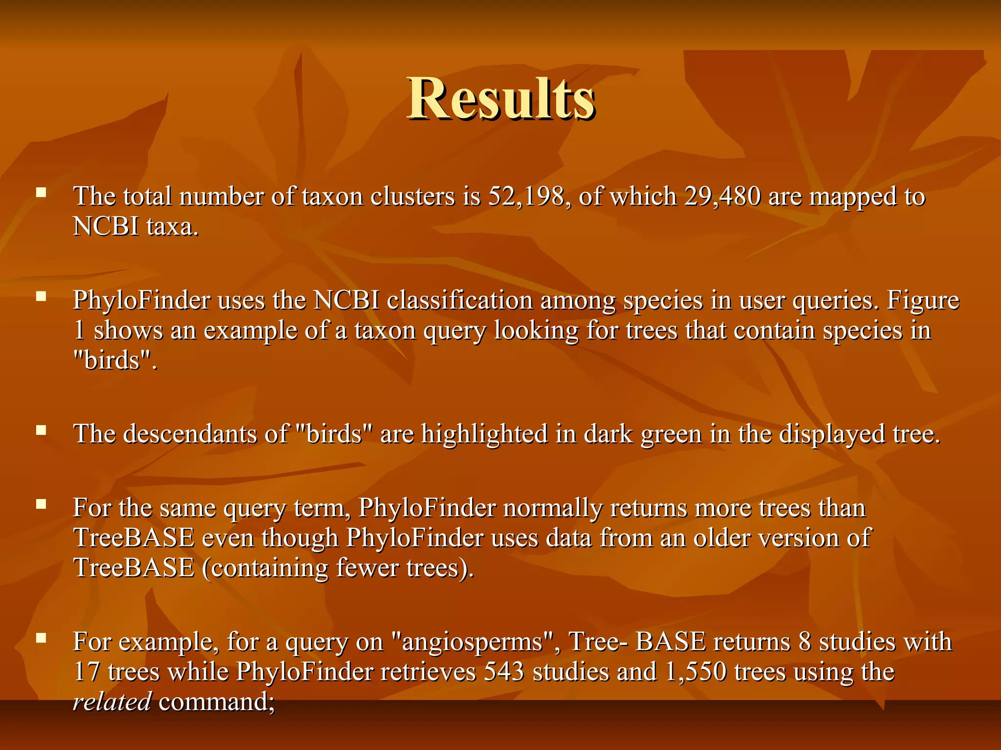 ResultsResults
 The total number of taxon clusters is 52,198, of which 29,480 are mapped toThe total number of taxon clusters is 52,198, of which 29,480 are mapped to
NCBI taxa.NCBI taxa.
 PhyloFinder uses the NCBI classification among species in user queries. FigurePhyloFinder uses the NCBI classification among species in user queries. Figure
1 shows an example of a taxon query looking for trees that contain species in1 shows an example of a taxon query looking for trees that contain species in
"birds"."birds".
 The descendants of "birds" are highlighted in dark green in the displayed tree.The descendants of "birds" are highlighted in dark green in the displayed tree.
 For the same query term, PhyloFinder normally returns more trees thanFor the same query term, PhyloFinder normally returns more trees than
TreeBASE even though PhyloFinder uses data from an older version ofTreeBASE even though PhyloFinder uses data from an older version of
TreeBASE (containing fewer trees).TreeBASE (containing fewer trees).
 For example, for a query on "angiosperms", Tree- BASE returns 8 studies withFor example, for a query on "angiosperms", Tree- BASE returns 8 studies with
17 trees while PhyloFinder retrieves 543 studies and 1,550 trees using the17 trees while PhyloFinder retrieves 543 studies and 1,550 trees using the
relatedrelated command;command;
 