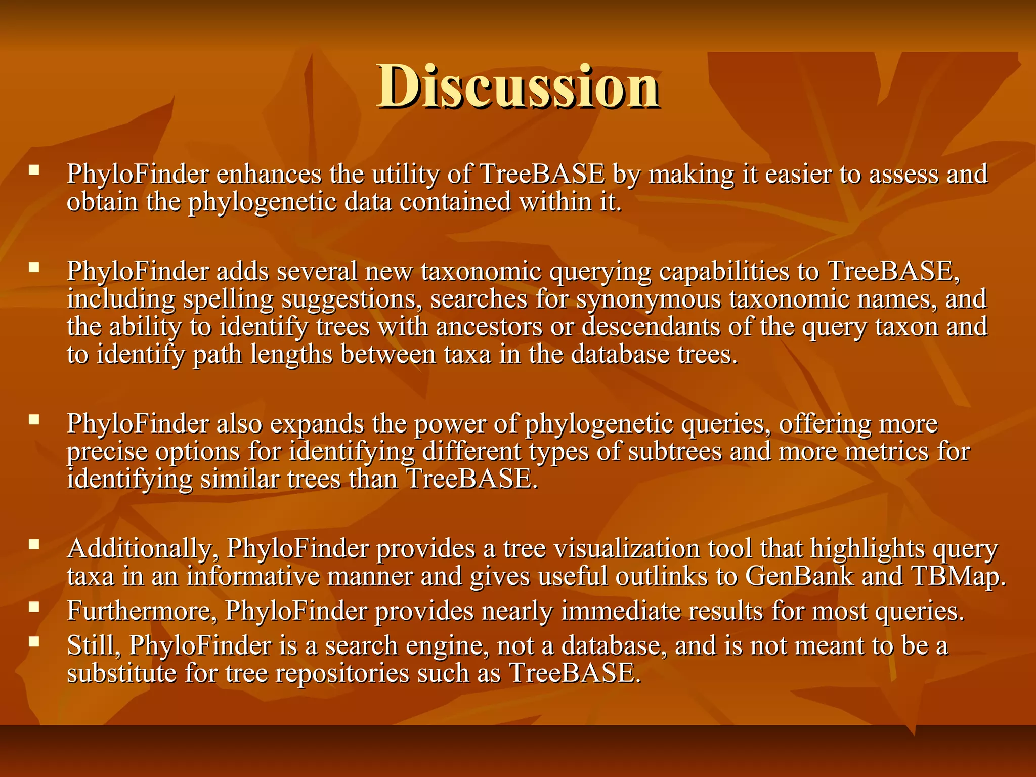 DiscussionDiscussion
 PhyloFinder enhances the utility of TreeBASE by making it easier to assess andPhyloFinder enhances the utility of TreeBASE by making it easier to assess and
obtain the phylogenetic data contained within it.obtain the phylogenetic data contained within it.
 PhyloFinder adds several new taxonomic querying capabilities to TreeBASE,PhyloFinder adds several new taxonomic querying capabilities to TreeBASE,
including spelling suggestions, searches for synonymous taxonomic names, andincluding spelling suggestions, searches for synonymous taxonomic names, and
the ability to identify trees with ancestors or descendants of the query taxon andthe ability to identify trees with ancestors or descendants of the query taxon and
to identify path lengths between taxa in the database trees.to identify path lengths between taxa in the database trees.
 PhyloFinder also expands the power of phylogenetic queries, offering morePhyloFinder also expands the power of phylogenetic queries, offering more
precise options for identifying different types of subtrees and more metrics forprecise options for identifying different types of subtrees and more metrics for
identifying similar trees than TreeBASE.identifying similar trees than TreeBASE.
 Additionally, PhyloFinder provides a tree visualization tool that highlights queryAdditionally, PhyloFinder provides a tree visualization tool that highlights query
taxa in an informative manner and gives useful outlinks to GenBank and TBMap.taxa in an informative manner and gives useful outlinks to GenBank and TBMap.
 Furthermore, PhyloFinder provides nearly immediate results for most queries.Furthermore, PhyloFinder provides nearly immediate results for most queries.
 Still, PhyloFinder is a search engine, not a database, and is not meant to be aStill, PhyloFinder is a search engine, not a database, and is not meant to be a
substitute for tree repositories such as TreeBASE.substitute for tree repositories such as TreeBASE.
 