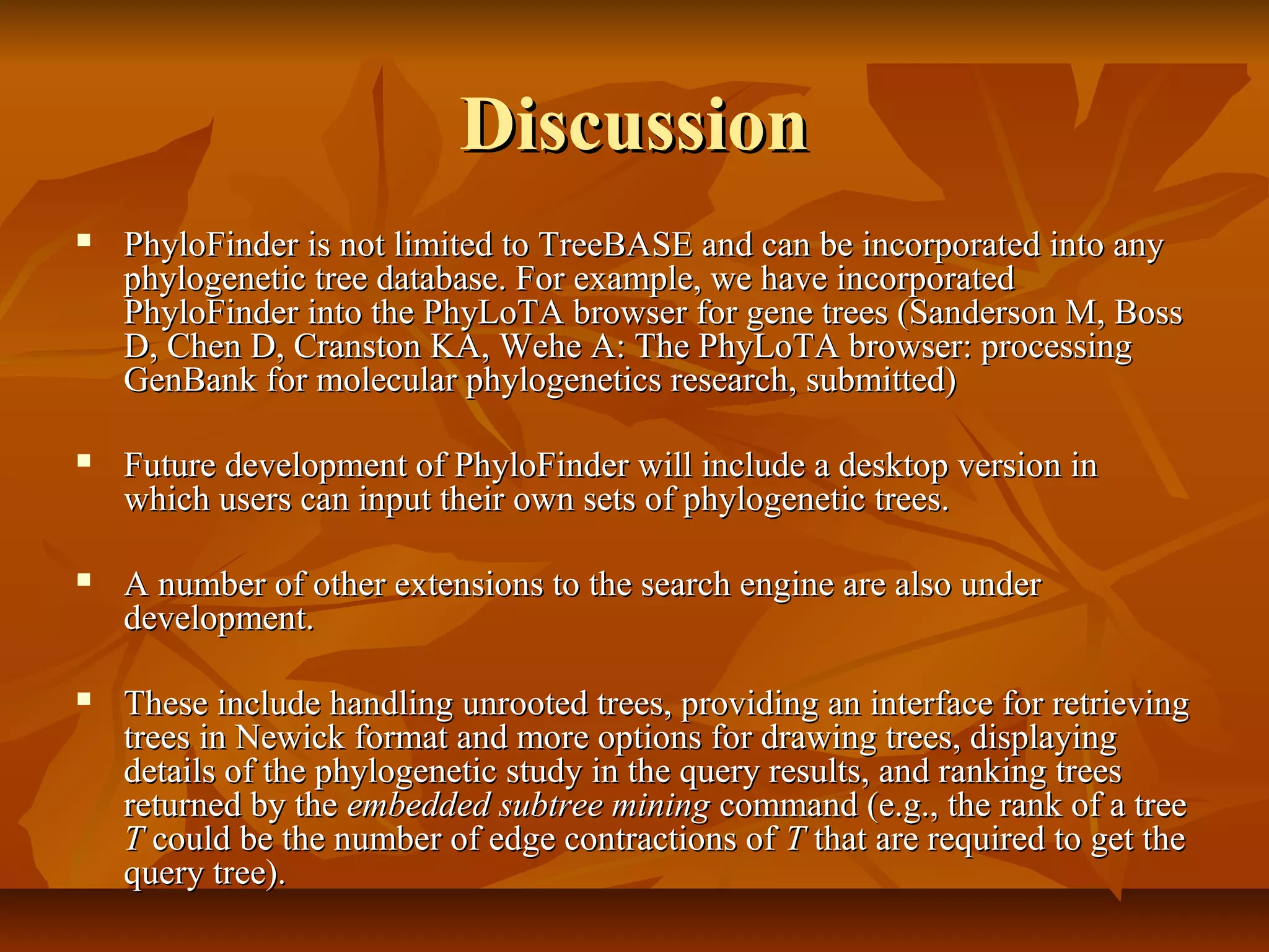 DiscussionDiscussion
 PhyloFinder is not limited to TreeBASE and can be incorporated into anyPhyloFinder is not limited to TreeBASE and can be incorporated into any
phylogenetic tree database. For example, we have incorporatedphylogenetic tree database. For example, we have incorporated
PhyloFinder into the PhyLoTA browser for gene trees (Sanderson M, BossPhyloFinder into the PhyLoTA browser for gene trees (Sanderson M, Boss
D, Chen D, Cranston KA, Wehe A: The PhyLoTA browser: processingD, Chen D, Cranston KA, Wehe A: The PhyLoTA browser: processing
GenBank for molecular phylogenetics research, submitted)GenBank for molecular phylogenetics research, submitted)
 Future development of PhyloFinder will include a desktop version inFuture development of PhyloFinder will include a desktop version in
which users can input their own sets of phylogenetic trees.which users can input their own sets of phylogenetic trees.
 A number of other extensions to the search engine are also underA number of other extensions to the search engine are also under
development.development.
 These include handling unrooted trees, providing an interface for retrievingThese include handling unrooted trees, providing an interface for retrieving
trees in Newick format and more options for drawing trees, displayingtrees in Newick format and more options for drawing trees, displaying
details of the phylogenetic study in the query results, and ranking treesdetails of the phylogenetic study in the query results, and ranking trees
returned by thereturned by the embedded subtree miningembedded subtree mining command (e.g., the rank of a treecommand (e.g., the rank of a tree
TT could be the number of edge contractions ofcould be the number of edge contractions of TT that are required to get thethat are required to get the
query tree).query tree).
 