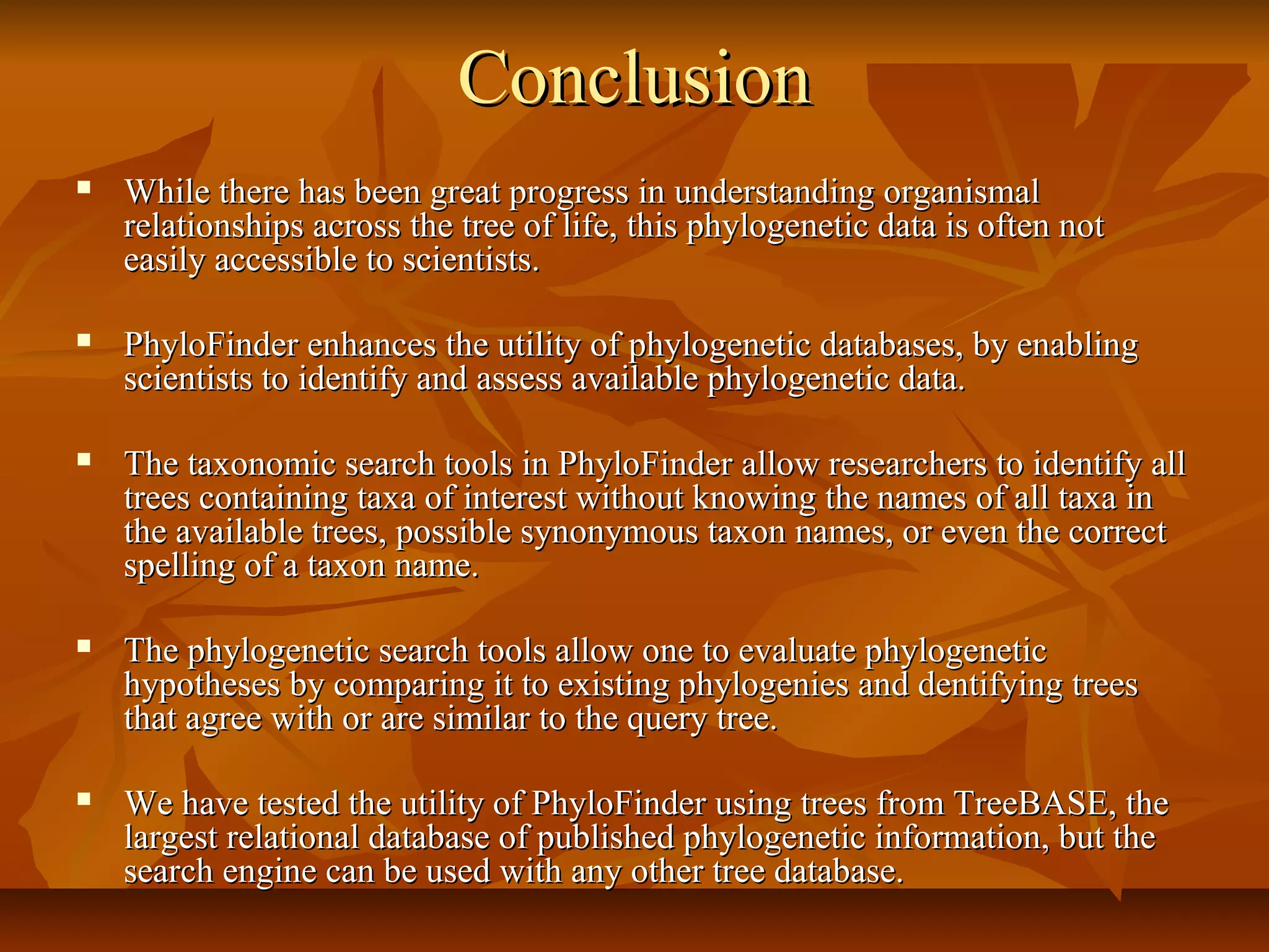 ConclusionConclusion
 While there has been great progress in understanding organismalWhile there has been great progress in understanding organismal
relationships across the tree of life, this phylogenetic data is often notrelationships across the tree of life, this phylogenetic data is often not
easily accessible to scientists.easily accessible to scientists.
 PhyloFinder enhances the utility of phylogenetic databases, by enablingPhyloFinder enhances the utility of phylogenetic databases, by enabling
scientists to identify and assess available phylogenetic data.scientists to identify and assess available phylogenetic data.
 The taxonomic search tools in PhyloFinder allow researchers to identify allThe taxonomic search tools in PhyloFinder allow researchers to identify all
trees containing taxa of interest without knowing the names of all taxa intrees containing taxa of interest without knowing the names of all taxa in
the available trees, possible synonymous taxon names, or even the correctthe available trees, possible synonymous taxon names, or even the correct
spelling of a taxon name.spelling of a taxon name.
 The phylogenetic search tools allow one to evaluate phylogeneticThe phylogenetic search tools allow one to evaluate phylogenetic
hypotheses by comparing it to existing phylogenies and dentifying treeshypotheses by comparing it to existing phylogenies and dentifying trees
that agree with or are similar to the query tree.that agree with or are similar to the query tree.
 We have tested the utility of PhyloFinder using trees from TreeBASE, theWe have tested the utility of PhyloFinder using trees from TreeBASE, the
largest relational database of published phylogenetic information, but thelargest relational database of published phylogenetic information, but the
search engine can be used with any other tree database.search engine can be used with any other tree database.
 