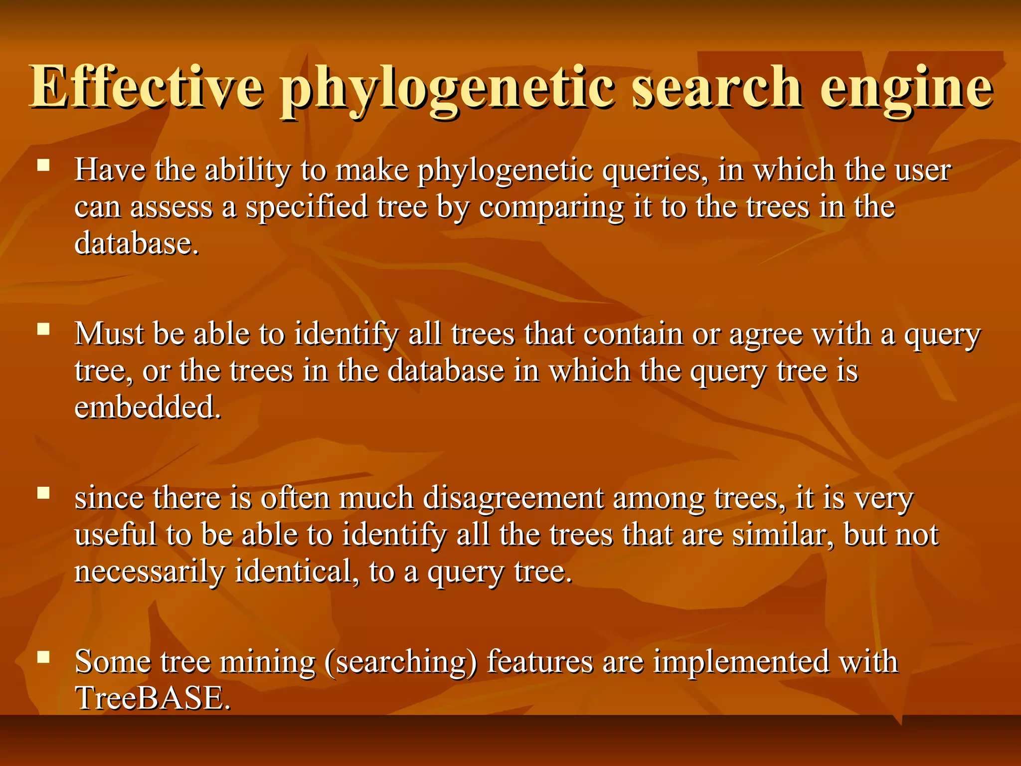 Effective phylogenetic search engineEffective phylogenetic search engine
 Have the ability to make phylogenetic queries, in which the userHave the ability to make phylogenetic queries, in which the user
can assess a specified tree by comparing it to the trees in thecan assess a specified tree by comparing it to the trees in the
database.database.
 Must be able to identify all trees that contain or agree with a queryMust be able to identify all trees that contain or agree with a query
tree, or the trees in the database in which the query tree istree, or the trees in the database in which the query tree is
embedded.embedded.
 since there is often much disagreement among trees, it is verysince there is often much disagreement among trees, it is very
useful to be able to identify all the trees that are similar, but notuseful to be able to identify all the trees that are similar, but not
necessarily identical, to a query tree.necessarily identical, to a query tree.
 Some tree mining (searching) features are implemented withSome tree mining (searching) features are implemented with
TreeBASE.TreeBASE.
 