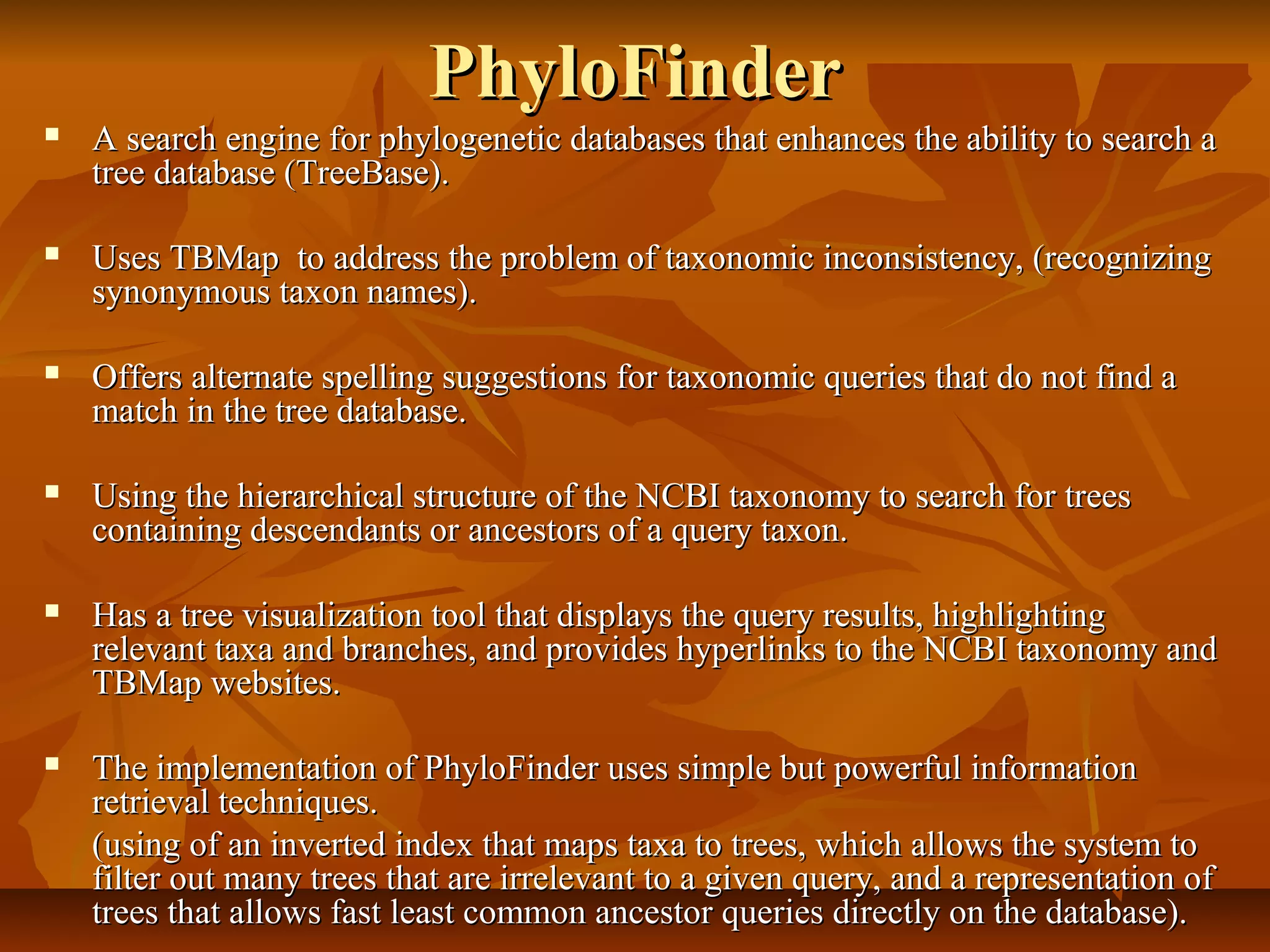 PhyloFinderPhyloFinder
 A search engine for phylogenetic databases that enhances the ability to search aA search engine for phylogenetic databases that enhances the ability to search a
tree database (TreeBase).tree database (TreeBase).
 Uses TBMap to address the problem of taxonomic inconsistency, (recognizingUses TBMap to address the problem of taxonomic inconsistency, (recognizing
synonymous taxon names).synonymous taxon names).
 Offers alternate spelling suggestions for taxonomic queries that do not find aOffers alternate spelling suggestions for taxonomic queries that do not find a
match in the tree database.match in the tree database.
 Using the hierarchical structure of the NCBI taxonomy to search for treesUsing the hierarchical structure of the NCBI taxonomy to search for trees
containing descendants or ancestors of a query taxon.containing descendants or ancestors of a query taxon.
 Has a tree visualization tool that displays the query results, highlightingHas a tree visualization tool that displays the query results, highlighting
relevant taxa and branches, and provides hyperlinks to the NCBI taxonomy andrelevant taxa and branches, and provides hyperlinks to the NCBI taxonomy and
TBMap websites.TBMap websites.
 The implementation of PhyloFinder uses simple but powerful informationThe implementation of PhyloFinder uses simple but powerful information
retrieval techniques.retrieval techniques.
(using of an inverted index that maps taxa to trees, which allows the system to(using of an inverted index that maps taxa to trees, which allows the system to
filter out many trees that are irrelevant to a given query, and a representation offilter out many trees that are irrelevant to a given query, and a representation of
trees that allows fast least common ancestor queries directly on the database).trees that allows fast least common ancestor queries directly on the database).
 