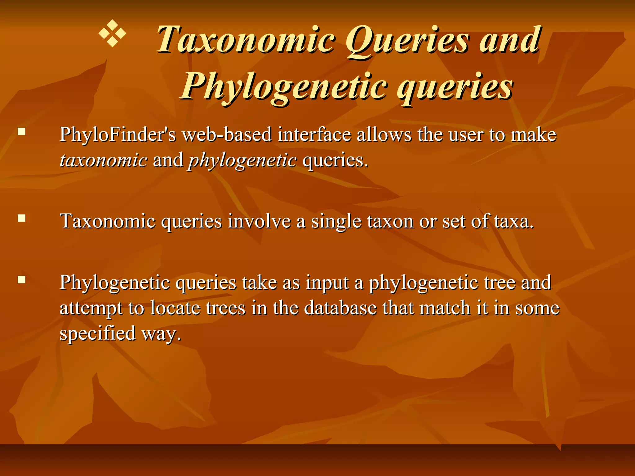  Taxonomic Queries andTaxonomic Queries and
Phylogenetic queriesPhylogenetic queries
 PhyloFinder's web-based interface allows the user to makePhyloFinder's web-based interface allows the user to make
taxonomictaxonomic andand phylogeneticphylogenetic queries.queries.
 Taxonomic queries involve a single taxon or set of taxa.Taxonomic queries involve a single taxon or set of taxa.
 Phylogenetic queries take as input a phylogenetic tree andPhylogenetic queries take as input a phylogenetic tree and
attempt to locate trees in the database that match it in someattempt to locate trees in the database that match it in some
specified way.specified way.
 