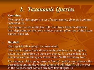 1.1. Taxonomic QueriesTaxonomic Queries
1)1) Contains:Contains:
The input for this query is a set of taxon names, given as a comma-The input for this query is a set of taxon names, given as a comma-
separated list.separated list.
The output is a list of the tree IDs of all trees from the databaseThe output is a list of the tree IDs of all trees from the database
that, depending on the user's choice, containthat, depending on the user's choice, contain allall oror anyany of the taxonof the taxon
names in the set.names in the set.
2)2) Related:Related:
The input for this query is a taxon name.The input for this query is a taxon name.
The search engine finds all trees in the database involving anyThe search engine finds all trees in the database involving any
taxon that, depending on the user's choice, is a descendant or ataxon that, depending on the user's choice, is a descendant or a
direct ancestor of the query taxon in the NCBI taxonomy tree.direct ancestor of the query taxon in the NCBI taxonomy tree.
For example, if the query taxon is "birds", and the user chooses theFor example, if the query taxon is "birds", and the user chooses the
descendant option, thedescendant option, the relatedrelated command will identify all the treescommand will identify all the trees
in the database that contain any bird taxa (Figure 1).in the database that contain any bird taxa (Figure 1).
 