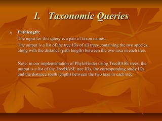1.1. Taxonomic QueriesTaxonomic Queries
3)3) Pathlength:Pathlength:
The input for this query is a pair of taxon names.The input for this query is a pair of taxon names.
The output is a list of the tree IDs of all trees containing the two species,The output is a list of the tree IDs of all trees containing the two species,
along with the distance (path length) between the two taxa in each tree.along with the distance (path length) between the two taxa in each tree.
Note: in our implementation of PhyloFinder using TreeBASE trees, theNote: in our implementation of PhyloFinder using TreeBASE trees, the
output is a list of the TreeBASE tree IDs, the corresponding study IDs,output is a list of the TreeBASE tree IDs, the corresponding study IDs,
and the distance (path length) between the two taxa in each tree.and the distance (path length) between the two taxa in each tree.
 
