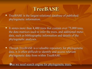 TreeBASETreeBASE
 TreeBASE is the largest relational database of publishedTreeBASE is the largest relational database of published
phylogenetic information.phylogenetic information.
 It stores more than 4,400 trees that contain over 75,000 taxa,It stores more than 4,400 trees that contain over 75,000 taxa,
the data matrices used to infer the trees, and additional meta-the data matrices used to infer the trees, and additional meta-
data, such as bibliographic information and details of thedata, such as bibliographic information and details of the
phylogenetic analyses.phylogenetic analyses.
 Though TreeBASE is a valuable repository for phylogeneticThough TreeBASE is a valuable repository for phylogenetic
data, it is often difficult to identify and access relevantdata, it is often difficult to identify and access relevant
phylogenetic data from within TreeBASE.phylogenetic data from within TreeBASE.
so we need search engine for phylogenetic trees.so we need search engine for phylogenetic trees.
 