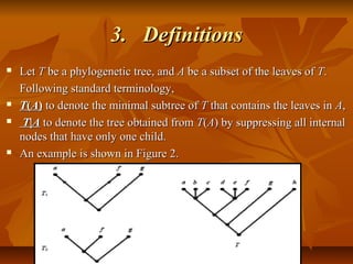 3.3. DefinitionsDefinitions
 LetLet TT be a phylogenetic tree, andbe a phylogenetic tree, and AA be a subset of the leaves ofbe a subset of the leaves of TT..
Following standard terminology,Following standard terminology,
 TT((AA)) to denote the minimal subtree ofto denote the minimal subtree of TT that contains the leaves inthat contains the leaves in AA,,
 TT||AA to denote the tree obtained fromto denote the tree obtained from TT((AA) by suppressing all internal) by suppressing all internal
nodes that have only one child.nodes that have only one child.
 An example is shown in Figure 2.An example is shown in Figure 2.
 