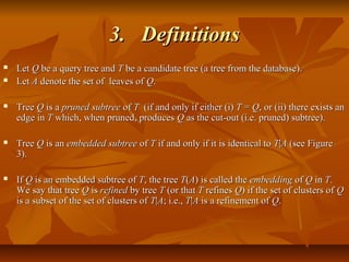 3.3. DefinitionsDefinitions
 LetLet QQ be a query tree andbe a query tree and TT be a candidate tree (a tree from the database).be a candidate tree (a tree from the database).
 LetLet AA denote the set of leaves ofdenote the set of leaves of QQ..
 TreeTree QQ is ais a pruned subtreepruned subtree ofof TT (if and only if either (i)(if and only if either (i) TT == QQ, or (ii) there exists an, or (ii) there exists an
edge inedge in TT which, when pruned, produceswhich, when pruned, produces QQ as the cut-out (i.e. pruned) subtree).as the cut-out (i.e. pruned) subtree).
 TreeTree QQ is anis an embedded subtreeembedded subtree ofof TT if and only if it is identical toif and only if it is identical to TT||AA (see Figure(see Figure
3).3).
 IfIf QQ is an embedded subtree ofis an embedded subtree of TT, the tree, the tree TT((AA) is called the) is called the embeddingembedding ofof QQ inin TT..
We say that treeWe say that tree QQ isis refinedrefined by treeby tree TT (or that(or that TT refinesrefines QQ) if the set of clusters of) if the set of clusters of QQ
is a subset of the set of clusters ofis a subset of the set of clusters of TT||AA; i.e.,; i.e., TT||AA is a refinement ofis a refinement of QQ..
 