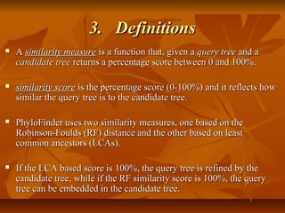 3.3. DefinitionsDefinitions
 AA similarity measuresimilarity measure is a function that, given ais a function that, given a query treequery tree and aand a
candidate treecandidate tree returns a percentage score between 0 and 100%.returns a percentage score between 0 and 100%.
 similarity scoresimilarity score is the percentage score (0-100%) and it reflects howis the percentage score (0-100%) and it reflects how
similar the query tree is to the candidate tree.similar the query tree is to the candidate tree.
 PhyloFinder uses two similarity measures, one based on thePhyloFinder uses two similarity measures, one based on the
Robinson-Foulds (RF) distance and the other based on leastRobinson-Foulds (RF) distance and the other based on least
common ancestors (LCAs).common ancestors (LCAs).
 If the LCA based score is 100%, the query tree is refined by theIf the LCA based score is 100%, the query tree is refined by the
candidate tree, while if the RF similarity score is 100%, the querycandidate tree, while if the RF similarity score is 100%, the query
tree can be embedded in the candidate tree.tree can be embedded in the candidate tree.
 