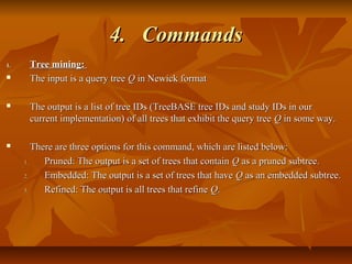 4.4. CommandsCommands
1.1. Tree mining:Tree mining:
 The input is a query treeThe input is a query tree QQ in Newick formatin Newick format
 The output is a list of tree IDs (TreeBASE tree IDs and study IDs in ourThe output is a list of tree IDs (TreeBASE tree IDs and study IDs in our
current implementation) of all trees that exhibit the query treecurrent implementation) of all trees that exhibit the query tree QQ in some way.in some way.
 There are three options for this command, which are listed below:There are three options for this command, which are listed below:
1.1. Pruned: The output is a set of trees that containPruned: The output is a set of trees that contain QQ as a pruned subtree.as a pruned subtree.
2.2. Embedded: The output is a set of trees that haveEmbedded: The output is a set of trees that have QQ as an embedded subtree.as an embedded subtree.
3.3. Refined: The output is all trees that refineRefined: The output is all trees that refine QQ..
 