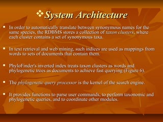 System ArchitectureSystem Architecture
 In order to automatically translate between synonymous names for theIn order to automatically translate between synonymous names for the
same species, the RDBMS stores a collection ofsame species, the RDBMS stores a collection of taxon clusterstaxon clusters, where, where
each cluster contains a set of synonymous taxa.each cluster contains a set of synonymous taxa.
 In text retrieval and web mining, such indices are used as mappings fromIn text retrieval and web mining, such indices are used as mappings from
words to sets of documents that contain them.words to sets of documents that contain them.
 PhyloFinder's inverted index treats taxon clusters as words andPhyloFinder's inverted index treats taxon clusters as words and
phylogenetic trees as documents to achieve fast querying (Figure 6).phylogenetic trees as documents to achieve fast querying (Figure 6).
 TheThe phylogenetic query processorphylogenetic query processor is the kernel of the search engine.is the kernel of the search engine.
 It provides functions to parse user commands, to perform taxonomic andIt provides functions to parse user commands, to perform taxonomic and
phylogenetic queries, and to coordinate other modules.phylogenetic queries, and to coordinate other modules.
 