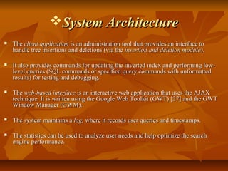 System ArchitectureSystem Architecture
 TheThe client applicationclient application is an administration tool that provides an interface tois an administration tool that provides an interface to
handle tree insertions and deletions (via thehandle tree insertions and deletions (via the insertion and deletion moduleinsertion and deletion module).).
 It also provides commands for updating the inverted index and performing low-It also provides commands for updating the inverted index and performing low-
level queries (SQL commands or specified query commands with unformattedlevel queries (SQL commands or specified query commands with unformatted
results) for testing and debugging.results) for testing and debugging.
 TheThe web-based interfaceweb-based interface is an interactive web application that uses the AJAXis an interactive web application that uses the AJAX
technique. It is written using the Google Web Toolkit (GWT) [27] and the GWTtechnique. It is written using the Google Web Toolkit (GWT) [27] and the GWT
Window Manager (GWM).Window Manager (GWM).
 The system maintains aThe system maintains a loglog, where it records user queries and timestamps., where it records user queries and timestamps.
 The statistics can be used to analyze user needs and help optimize the searchThe statistics can be used to analyze user needs and help optimize the search
engine performance.engine performance.
 