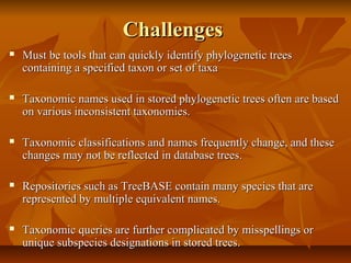 ChallengesChallenges
 Must be tools that can quickly identify phylogenetic treesMust be tools that can quickly identify phylogenetic trees
containing a specified taxon or set of taxacontaining a specified taxon or set of taxa
 Taxonomic names used in stored phylogenetic trees often are basedTaxonomic names used in stored phylogenetic trees often are based
on various inconsistent taxonomies.on various inconsistent taxonomies.
 Taxonomic classifications and names frequently change, and theseTaxonomic classifications and names frequently change, and these
changes may not be reflected in database trees.changes may not be reflected in database trees.
 Repositories such as TreeBASE contain many species that areRepositories such as TreeBASE contain many species that are
represented by multiple equivalent names.represented by multiple equivalent names.
 Taxonomic queries are further complicated by misspellings orTaxonomic queries are further complicated by misspellings or
unique subspecies designations in stored trees.unique subspecies designations in stored trees.
 