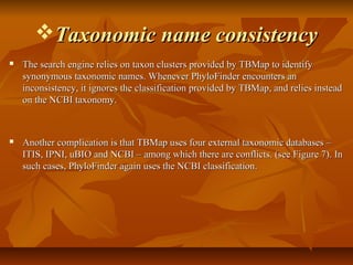 Taxonomic name consistencyTaxonomic name consistency
 The search engine relies on taxon clusters provided by TBMap to identifyThe search engine relies on taxon clusters provided by TBMap to identify
synonymous taxonomic names. Whenever PhyloFinder encounters ansynonymous taxonomic names. Whenever PhyloFinder encounters an
inconsistency, it ignores the classification provided by TBMap, and relies insteadinconsistency, it ignores the classification provided by TBMap, and relies instead
on the NCBI taxonomy.on the NCBI taxonomy.
 Another complication is that TBMap uses four external taxonomic databases –Another complication is that TBMap uses four external taxonomic databases –
ITIS, IPNI, uBIO and NCBI – among which there are conflicts. (see Figure 7). InITIS, IPNI, uBIO and NCBI – among which there are conflicts. (see Figure 7). In
such cases, PhyloFinder again uses the NCBI classification.such cases, PhyloFinder again uses the NCBI classification.
 
