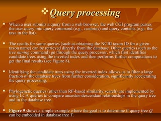 Query processingQuery processing
 When a user submits a query from a web browser, the web CGI program parsesWhen a user submits a query from a web browser, the web CGI program parses
the user query into query command (e.g.,the user query into query command (e.g., containscontains) and query contents (e.g., the) and query contents (e.g., the
taxa in the list).taxa in the list).
 The results for some queries (such as obtaining the NCBI taxon ID for a givenThe results for some queries (such as obtaining the NCBI taxon ID for a given
taxon name) can be retrieved directly from the database. Other queries (such as thetaxon name) can be retrieved directly from the database. Other queries (such as the
tree miningtree mining command) go through the query processor, which first identifiescommand) go through the query processor, which first identifies
candidate trees using the inverted index and then performs further computations tocandidate trees using the inverted index and then performs further computations to
get the final results (see Figure 8).get the final results (see Figure 8).
 Identifying the candidate trees using the inverted index allows us to filter a largeIdentifying the candidate trees using the inverted index allows us to filter a large
fraction of the database trees from further consideration, significantly acceleratingfraction of the database trees from further consideration, significantly accelerating
the query processing.the query processing.
 Phylogenetic queries (other than RF-based similarity search) are implemented byPhylogenetic queries (other than RF-based similarity search) are implemented by
using LCA queries to compare ancestor-descendant relationships in the query treeusing LCA queries to compare ancestor-descendant relationships in the query tree
and in the database tree.and in the database tree.
 Figure 9Figure 9 shows a simple example where the goal is to determine if query treeshows a simple example where the goal is to determine if query tree QQ
can be embedded in database treecan be embedded in database tree TT..
 