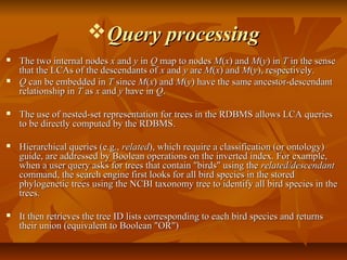 Query processingQuery processing
 The two internal nodesThe two internal nodes xx andand yy inin QQ map to nodesmap to nodes MM((xx) and) and MM((yy) in) in TT in the sensein the sense
that the LCAs of the descendants ofthat the LCAs of the descendants of xx andand yy areare MM((xx) and) and MM((yy), respectively.), respectively.
 QQ can be embedded incan be embedded in TT sincesince MM((xx) and) and MM((yy) have the same ancestor-descendant) have the same ancestor-descendant
relationship inrelationship in TT asas xx andand yy have inhave in QQ..
 The use of nested-set representation for trees in the RDBMS allows LCA queriesThe use of nested-set representation for trees in the RDBMS allows LCA queries
to be directly computed by the RDBMS.to be directly computed by the RDBMS.
 Hierarchical queries (e.g.,Hierarchical queries (e.g., relatedrelated), which require a classification (or ontology)), which require a classification (or ontology)
guide, are addressed by Boolean operations on the inverted index. For example,guide, are addressed by Boolean operations on the inverted index. For example,
when a user query asks for trees that contain "birds" using thewhen a user query asks for trees that contain "birds" using the related/descendantrelated/descendant
command, the search engine first looks for all bird species in the storedcommand, the search engine first looks for all bird species in the stored
phylogenetic trees using the NCBI taxonomy tree to identify all bird species in thephylogenetic trees using the NCBI taxonomy tree to identify all bird species in the
trees.trees.
 It then retrieves the tree ID lists corresponding to each bird species and returnsIt then retrieves the tree ID lists corresponding to each bird species and returns
their union (equivalent to Boolean "OR")their union (equivalent to Boolean "OR")
 