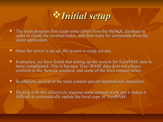 Initial setupInitial setup
 The main program first reads some tables from the MySQL database inThe main program first reads some tables from the MySQL database in
order to create the inverted index, and then waits for commands from theorder to create the inverted index, and then waits for commands from the
client application.client application.
 Once the server is set up, the system is ready for use.Once the server is set up, the system is ready for use.
 In practice, we have found that setting up the system for TreeBASE data isIn practice, we have found that setting up the system for TreeBASE data is
more complicated. This is because Tree- BASE data does not alwaysmore complicated. This is because Tree- BASE data does not always
conform to the Newick standard, and some of the trees contain errors.conform to the Newick standard, and some of the trees contain errors.
 In addition, several of the trees contain special international characters.In addition, several of the trees contain special international characters.
 Dealing with this effectively requires some manual work and it makes itDealing with this effectively requires some manual work and it makes it
difficult to automatically update the local copy of TreeBASEdifficult to automatically update the local copy of TreeBASE
 