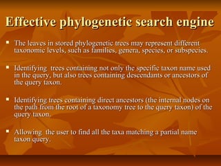 Effective phylogenetic search engineEffective phylogenetic search engine
 The leaves in stored phylogenetic trees may represent differentThe leaves in stored phylogenetic trees may represent different
taxonomic levels, such as families, genera, species, or subspecies.taxonomic levels, such as families, genera, species, or subspecies.
 Identifying trees containing not only the specific taxon name usedIdentifying trees containing not only the specific taxon name used
in the query, but also trees containing descendants or ancestors ofin the query, but also trees containing descendants or ancestors of
the query taxon.the query taxon.
 Identifying trees containing direct ancestors (the internal nodes onIdentifying trees containing direct ancestors (the internal nodes on
the path from the root of a taxonomy tree to the query taxon) of thethe path from the root of a taxonomy tree to the query taxon) of the
query taxon.query taxon.
 Allowing the user to find all the taxa matching a partial nameAllowing the user to find all the taxa matching a partial name
taxon query.taxon query.
 