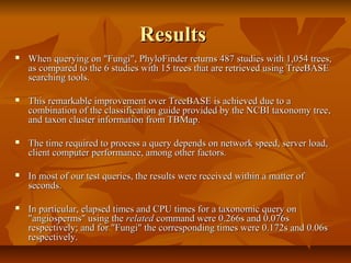 ResultsResults
 When querying on "Fungi", PhyloFinder returns 487 studies with 1,054 trees,When querying on "Fungi", PhyloFinder returns 487 studies with 1,054 trees,
as compared to the 6 studies with 15 trees that are retrieved using TreeBASEas compared to the 6 studies with 15 trees that are retrieved using TreeBASE
searching tools.searching tools.
 This remarkable improvement over TreeBASE is achieved due to aThis remarkable improvement over TreeBASE is achieved due to a
combination of the classification guide provided by the NCBI taxonomy tree,combination of the classification guide provided by the NCBI taxonomy tree,
and taxon cluster information from TBMap.and taxon cluster information from TBMap.
 The time required to process a query depends on network speed, server load,The time required to process a query depends on network speed, server load,
client computer performance, among other factors.client computer performance, among other factors.
 In most of our test queries, the results were received within a matter ofIn most of our test queries, the results were received within a matter of
seconds.seconds.
 In particular, elapsed times and CPU times for a taxonomic query onIn particular, elapsed times and CPU times for a taxonomic query on
"angiosperms" using the"angiosperms" using the relatedrelated command were 0.266s and 0.076scommand were 0.266s and 0.076s
respectively; and for "Fungi" the corresponding times were 0.172s and 0.06srespectively; and for "Fungi" the corresponding times were 0.172s and 0.06s
respectively.respectively.
 