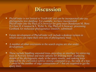 DiscussionDiscussion
 PhyloFinder is not limited to TreeBASE and can be incorporated into anyPhyloFinder is not limited to TreeBASE and can be incorporated into any
phylogenetic tree database. For example, we have incorporatedphylogenetic tree database. For example, we have incorporated
PhyloFinder into the PhyLoTA browser for gene trees (Sanderson M, BossPhyloFinder into the PhyLoTA browser for gene trees (Sanderson M, Boss
D, Chen D, Cranston KA, Wehe A: The PhyLoTA browser: processingD, Chen D, Cranston KA, Wehe A: The PhyLoTA browser: processing
GenBank for molecular phylogenetics research, submitted)GenBank for molecular phylogenetics research, submitted)
 Future development of PhyloFinder will include a desktop version inFuture development of PhyloFinder will include a desktop version in
which users can input their own sets of phylogenetic trees.which users can input their own sets of phylogenetic trees.
 A number of other extensions to the search engine are also underA number of other extensions to the search engine are also under
development.development.
 These include handling unrooted trees, providing an interface for retrievingThese include handling unrooted trees, providing an interface for retrieving
trees in Newick format and more options for drawing trees, displayingtrees in Newick format and more options for drawing trees, displaying
details of the phylogenetic study in the query results, and ranking treesdetails of the phylogenetic study in the query results, and ranking trees
returned by thereturned by the embedded subtree miningembedded subtree mining command (e.g., the rank of a treecommand (e.g., the rank of a tree
TT could be the number of edge contractions ofcould be the number of edge contractions of TT that are required to get thethat are required to get the
query tree).query tree).
 