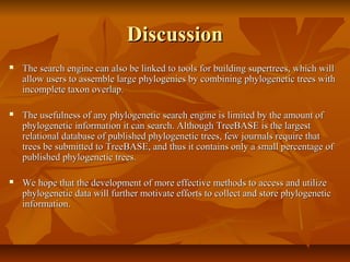 DiscussionDiscussion
 The search engine can also be linked to tools for building supertrees, which willThe search engine can also be linked to tools for building supertrees, which will
allow users to assemble large phylogenies by combining phylogenetic trees withallow users to assemble large phylogenies by combining phylogenetic trees with
incomplete taxon overlap.incomplete taxon overlap.
 The usefulness of any phylogenetic search engine is limited by the amount ofThe usefulness of any phylogenetic search engine is limited by the amount of
phylogenetic information it can search. Although TreeBASE is the largestphylogenetic information it can search. Although TreeBASE is the largest
relational database of published phylogenetic trees, few journals require thatrelational database of published phylogenetic trees, few journals require that
trees be submitted to TreeBASE, and thus it contains only a small percentage oftrees be submitted to TreeBASE, and thus it contains only a small percentage of
published phylogenetic trees.published phylogenetic trees.
 We hope that the development of more effective methods to access and utilizeWe hope that the development of more effective methods to access and utilize
phylogenetic data will further motivate efforts to collect and store phylogeneticphylogenetic data will further motivate efforts to collect and store phylogenetic
information.information.
 