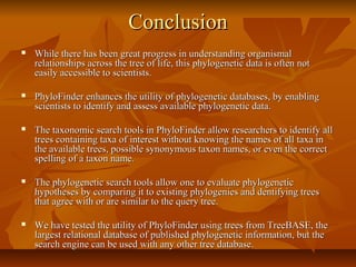 ConclusionConclusion
 While there has been great progress in understanding organismalWhile there has been great progress in understanding organismal
relationships across the tree of life, this phylogenetic data is often notrelationships across the tree of life, this phylogenetic data is often not
easily accessible to scientists.easily accessible to scientists.
 PhyloFinder enhances the utility of phylogenetic databases, by enablingPhyloFinder enhances the utility of phylogenetic databases, by enabling
scientists to identify and assess available phylogenetic data.scientists to identify and assess available phylogenetic data.
 The taxonomic search tools in PhyloFinder allow researchers to identify allThe taxonomic search tools in PhyloFinder allow researchers to identify all
trees containing taxa of interest without knowing the names of all taxa intrees containing taxa of interest without knowing the names of all taxa in
the available trees, possible synonymous taxon names, or even the correctthe available trees, possible synonymous taxon names, or even the correct
spelling of a taxon name.spelling of a taxon name.
 The phylogenetic search tools allow one to evaluate phylogeneticThe phylogenetic search tools allow one to evaluate phylogenetic
hypotheses by comparing it to existing phylogenies and dentifying treeshypotheses by comparing it to existing phylogenies and dentifying trees
that agree with or are similar to the query tree.that agree with or are similar to the query tree.
 We have tested the utility of PhyloFinder using trees from TreeBASE, theWe have tested the utility of PhyloFinder using trees from TreeBASE, the
largest relational database of published phylogenetic information, but thelargest relational database of published phylogenetic information, but the
search engine can be used with any other tree database.search engine can be used with any other tree database.
 