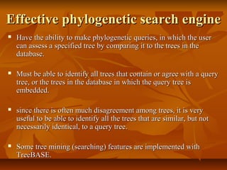 Effective phylogenetic search engineEffective phylogenetic search engine
 Have the ability to make phylogenetic queries, in which the userHave the ability to make phylogenetic queries, in which the user
can assess a specified tree by comparing it to the trees in thecan assess a specified tree by comparing it to the trees in the
database.database.
 Must be able to identify all trees that contain or agree with a queryMust be able to identify all trees that contain or agree with a query
tree, or the trees in the database in which the query tree istree, or the trees in the database in which the query tree is
embedded.embedded.
 since there is often much disagreement among trees, it is verysince there is often much disagreement among trees, it is very
useful to be able to identify all the trees that are similar, but notuseful to be able to identify all the trees that are similar, but not
necessarily identical, to a query tree.necessarily identical, to a query tree.
 Some tree mining (searching) features are implemented withSome tree mining (searching) features are implemented with
TreeBASE.TreeBASE.
 