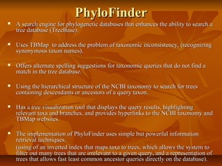 PhyloFinderPhyloFinder
 A search engine for phylogenetic databases that enhances the ability to search aA search engine for phylogenetic databases that enhances the ability to search a
tree database (TreeBase).tree database (TreeBase).
 Uses TBMap to address the problem of taxonomic inconsistency, (recognizingUses TBMap to address the problem of taxonomic inconsistency, (recognizing
synonymous taxon names).synonymous taxon names).
 Offers alternate spelling suggestions for taxonomic queries that do not find aOffers alternate spelling suggestions for taxonomic queries that do not find a
match in the tree database.match in the tree database.
 Using the hierarchical structure of the NCBI taxonomy to search for treesUsing the hierarchical structure of the NCBI taxonomy to search for trees
containing descendants or ancestors of a query taxon.containing descendants or ancestors of a query taxon.
 Has a tree visualization tool that displays the query results, highlightingHas a tree visualization tool that displays the query results, highlighting
relevant taxa and branches, and provides hyperlinks to the NCBI taxonomy andrelevant taxa and branches, and provides hyperlinks to the NCBI taxonomy and
TBMap websites.TBMap websites.
 The implementation of PhyloFinder uses simple but powerful informationThe implementation of PhyloFinder uses simple but powerful information
retrieval techniques.retrieval techniques.
(using of an inverted index that maps taxa to trees, which allows the system to(using of an inverted index that maps taxa to trees, which allows the system to
filter out many trees that are irrelevant to a given query, and a representation offilter out many trees that are irrelevant to a given query, and a representation of
trees that allows fast least common ancestor queries directly on the database).trees that allows fast least common ancestor queries directly on the database).
 