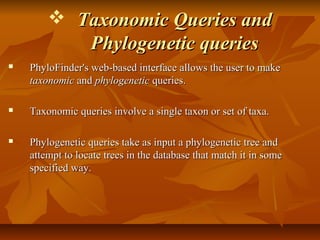  Taxonomic Queries andTaxonomic Queries and
Phylogenetic queriesPhylogenetic queries
 PhyloFinder's web-based interface allows the user to makePhyloFinder's web-based interface allows the user to make
taxonomictaxonomic andand phylogeneticphylogenetic queries.queries.
 Taxonomic queries involve a single taxon or set of taxa.Taxonomic queries involve a single taxon or set of taxa.
 Phylogenetic queries take as input a phylogenetic tree andPhylogenetic queries take as input a phylogenetic tree and
attempt to locate trees in the database that match it in someattempt to locate trees in the database that match it in some
specified way.specified way.
 