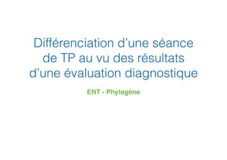 Différenciation d’une séance
de TP au vu des résultats
d’une évaluation diagnostique
ENT - Phylogène
 