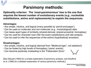 Based on lectures by C-B Stewart,
and by Tal Pupko
Parsimony methods:
Optimality criterion: The ‘most-parsimonious’ tree is the one that
requires the fewest number of evolutionary events (e.g., nucleotide
substitutions, amino acid replacements) to explain the sequences.
Advantages:
• Are simple, intuitive, and logical (many possible by ‘pencil-and-paper’).
• Can be used on molecular and non-molecular (e.g., morphological) data.
• Can tease apart types of similarity (shared-derived, shared-ancestral, homoplasy)
• Can be used for character (can infer the exact substitutions) and rate analysis.
• Can be used to infer the sequences of the extinct (hypothetical) ancestors.
Disadvantages:
• Are simple, intuitive, and logical (derived from “Medieval logic”, not statistics!)
• Can be fooled by high levels of homoplasy (‘same’ events).
• Can become positively misleading in the “Felsenstein Zone”:
[See Stewart (1993) for a simple explanation of parsimony analysis, and Swofford
et al. (1996) for a detailed explanation of various parsimony methods.]
 
