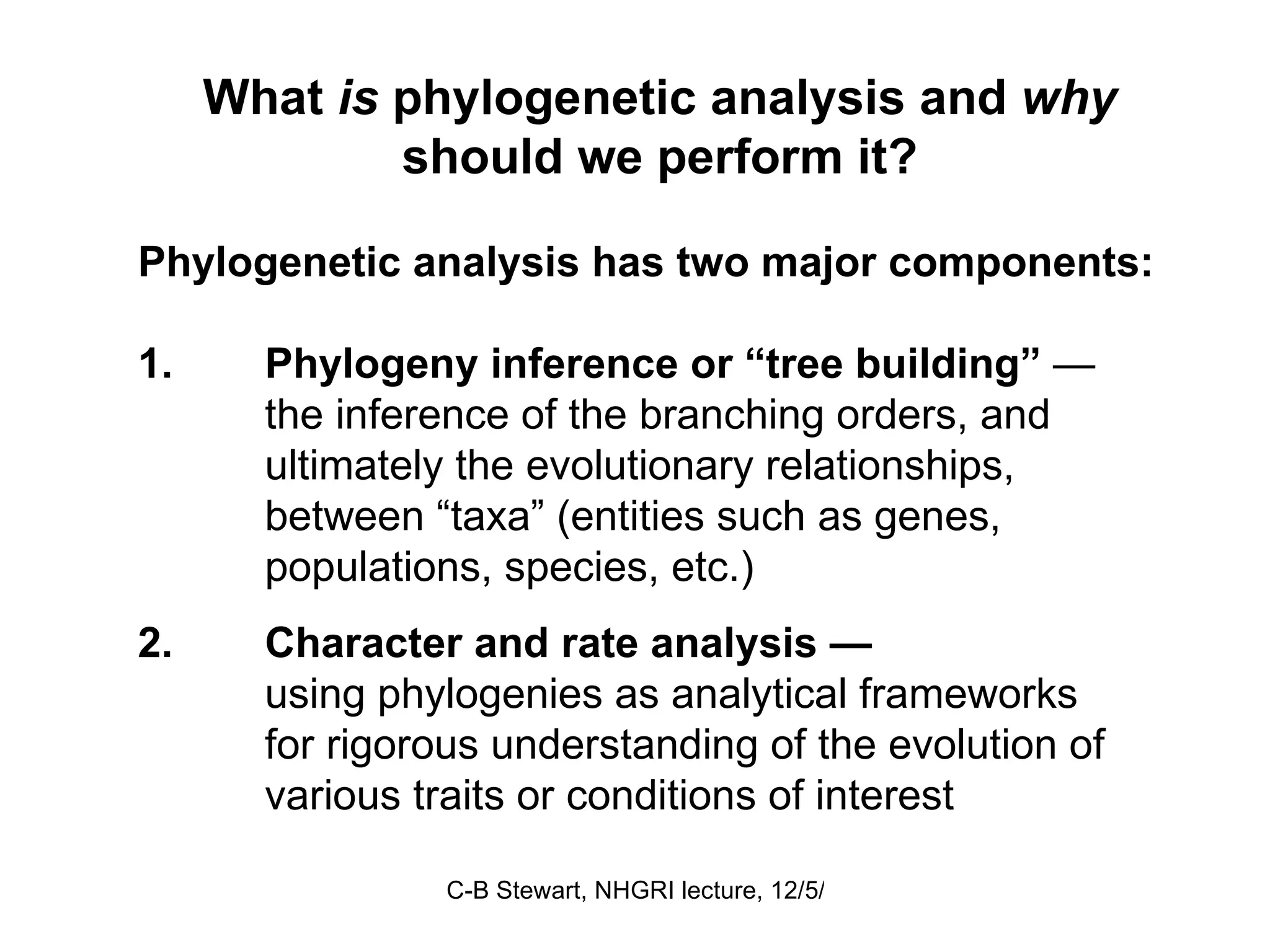 What  is  phylogenetic analysis and  why  should we perform it? Phylogenetic analysis has two major components: 1. Phylogeny inference or “tree building”  —  the inference of the branching orders, and  ultimately the evolutionary relationships,  between “taxa” (entities such as genes,  populations, species, etc.) 2. Character and rate analysis — using phylogenies as analytical frameworks  for rigorous understanding of the evolution of  various traits or conditions of interest    
