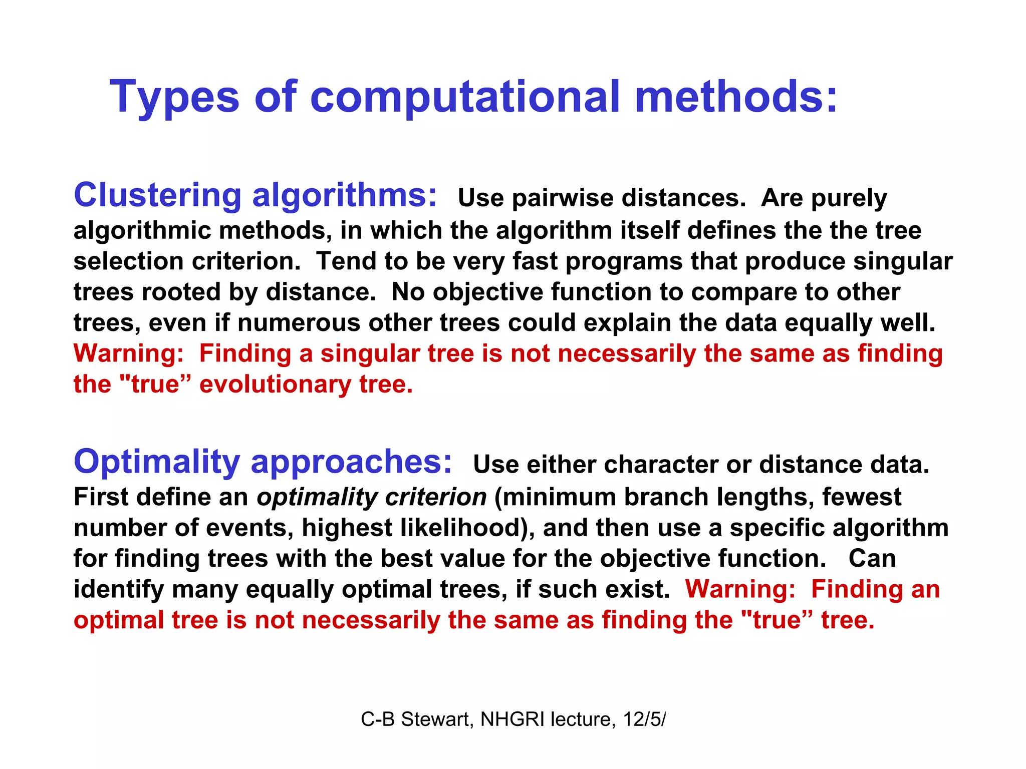 Types of computational methods:  Clustering algorithms:  Use pairwise distances.  Are purely algorithmic methods, in which the algorithm itself defines the the tree selection criterion.  Tend to be very fast programs that produce singular trees rooted by distance.  No objective function to compare to other trees, even if numerous other trees could explain the data equally well.   Warning:  Finding a singular tree is not necessarily the same as finding the &quot;true” evolutionary tree.   Optimality approaches:   Use either character or distance data.  First define an  optimality criterion  (minimum branch lengths, fewest number of events, highest likelihood), and then use a specific algorithm for finding trees with the best value for the objective function.  Can identify many equally optimal trees, if such exist.  Warning:  Finding an optimal tree is not necessarily the same as finding the &quot;true” tree.  