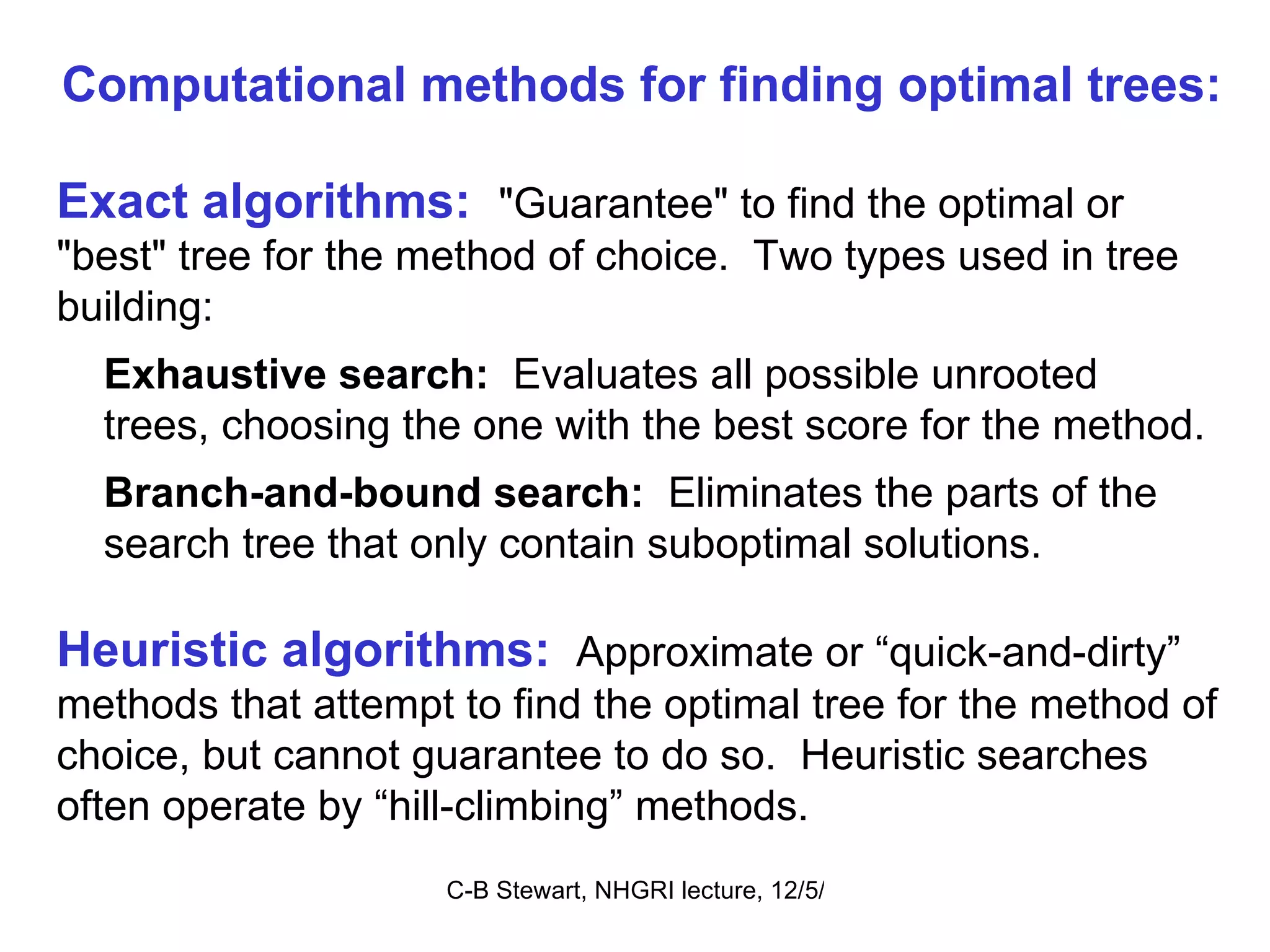 Exact algorithms:   &quot;Guarantee&quot; to find the optimal or &quot;best&quot; tree for the method of choice.  Two types used in tree building:  Exhaustive search:   Evaluates all possible unrooted  trees, choosing the one with the best score for the method. Branch-and-bound search:  Eliminates the parts of the search tree that only contain suboptimal solutions.  Heuristic algorithms:  Approximate or “quick-and-dirty” methods that attempt to find the optimal tree for the method of choice, but cannot guarantee to do so.  Heuristic searches often operate by “hill-climbing” methods.  Computational methods for finding optimal trees: 