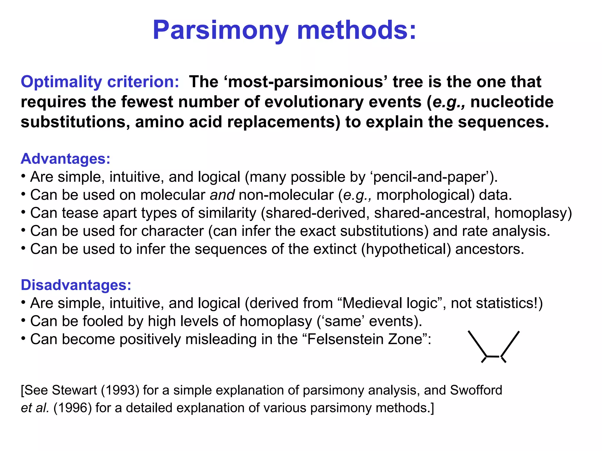 Parsimony methods: Optimality criterion:   The ‘most-parsimonious’ tree is the one that requires the fewest number of evolutionary events ( e.g.,  nucleotide substitutions, amino acid replacements) to explain the sequences.   Advantages: Are simple, intuitive, and logical (many possible by ‘pencil-and-paper’).  Can be used on molecular  and  non-molecular ( e.g.,  morphological) data. Can tease apart types of similarity (shared-derived, shared-ancestral, homoplasy) Can be used for character (can infer the exact substitutions) and rate analysis. Can be used to infer the sequences of the extinct (hypothetical) ancestors. Disadvantages: Are simple, intuitive, and logical (derived from “Medieval logic”, not statistics!) Can be fooled by high levels of homoplasy (‘same’ events). Can become positively misleading in the “Felsenstein Zone”: [See Stewart (1993) for a simple explanation of parsimony analysis, and Swofford et al.  (1996) for a detailed explanation of various parsimony methods.]   