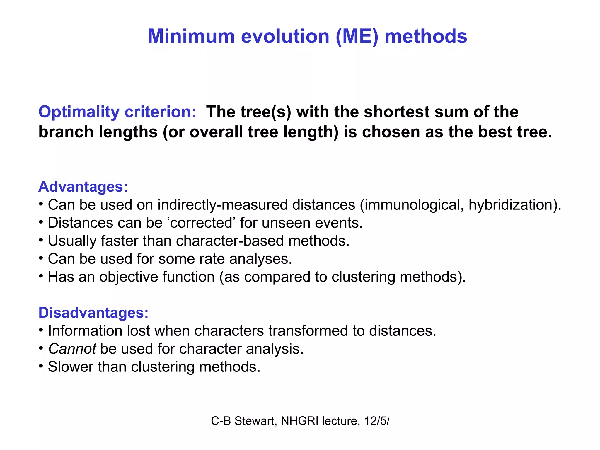 Minimum evolution (ME) methods Optimality criterion:   The tree(s) with the shortest sum of the branch lengths (or overall tree length) is chosen as the best tree. Advantages: Can be used on indirectly-measured distances (immunological, hybridization). Distances can be ‘corrected’ for unseen events. Usually faster than character-based methods. Can be used for some rate analyses. Has an objective function (as compared to clustering methods). Disadvantages: Information lost when characters transformed to distances. Cannot  be used for character analysis. Slower than clustering methods. 