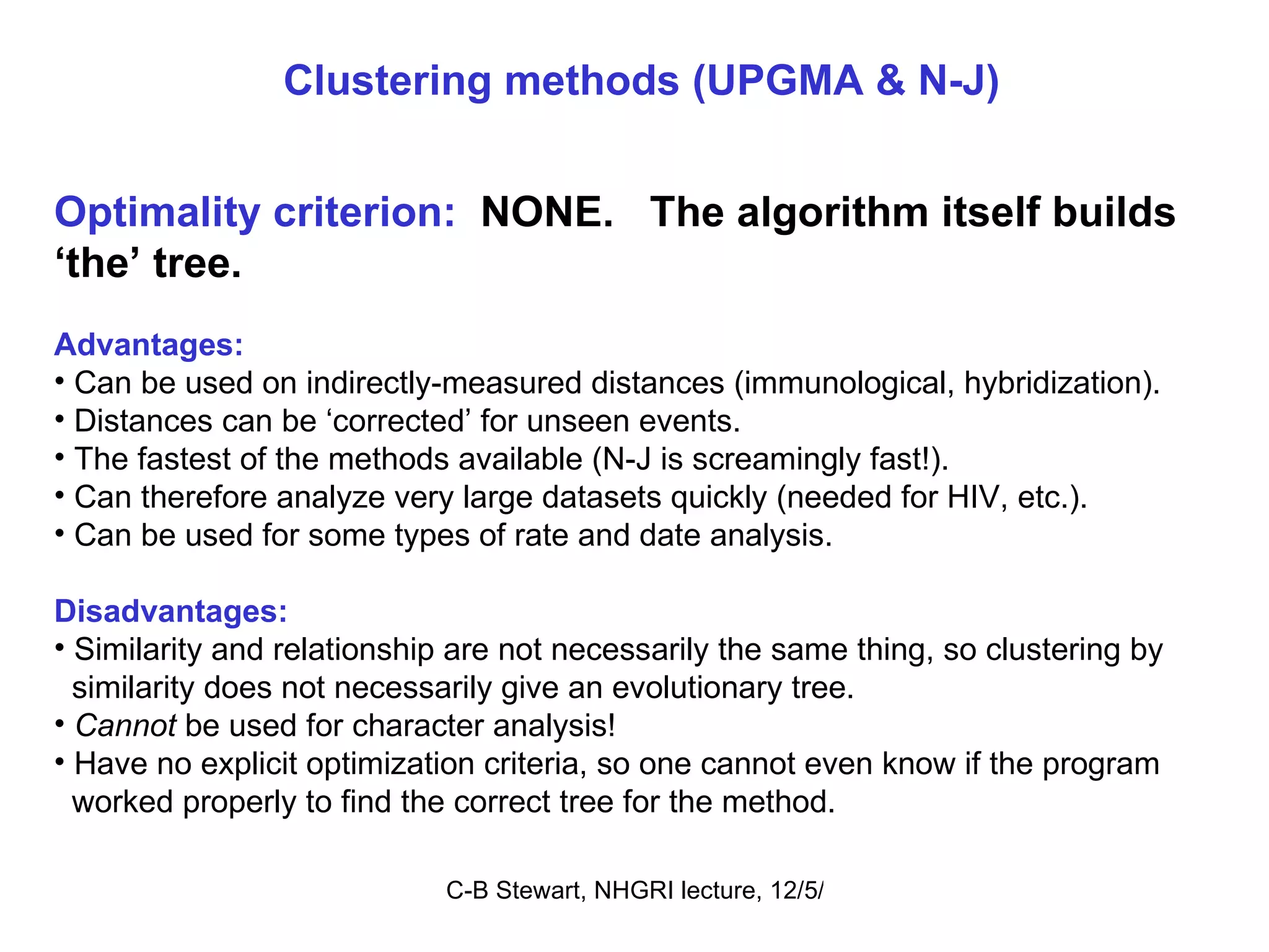 Clustering methods (UPGMA & N-J) Optimality criterion:   NONE.  The algorithm itself builds ‘ the’ tree.   Advantages: Can be used on indirectly-measured distances (immunological, hybridization). Distances can be ‘corrected’ for unseen events. The fastest of the methods available (N-J is screamingly fast!). Can therefore analyze very large datasets quickly (needed for HIV, etc.). Can be used for some types of rate and date analysis. Disadvantages: Similarity and relationship are not necessarily the same thing, so clustering by similarity does not necessarily give an evolutionary tree.  Cannot  be used for character analysis! Have no explicit optimization criteria, so one cannot even know if the program  worked properly to find the correct tree for the method. 