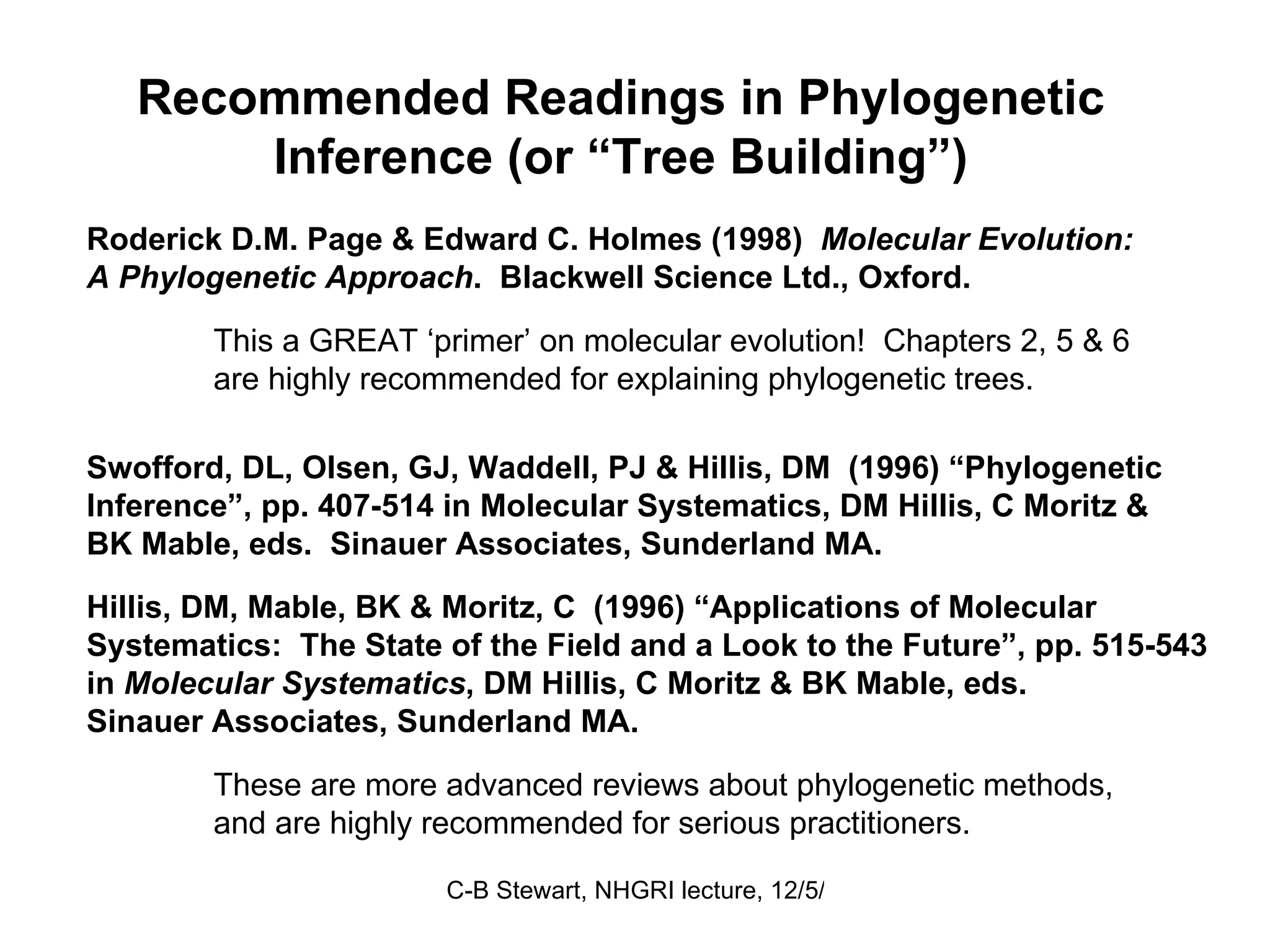 Recommended Readings in Phylogenetic  Inference (or “Tree Building”)  Roderick D.M. Page & Edward C. Holmes (1998)  Molecular Evolution:  A Phylogenetic Approach .  Blackwell Science Ltd., Oxford.  This a GREAT ‘primer’ on molecular evolution!  Chapters 2, 5 & 6  are highly recommended for explaining phylogenetic trees. Swofford, DL, Olsen, GJ, Waddell, PJ & Hillis, DM  (1996) “Phylogenetic Inference”, pp. 407-514 in Molecular Systematics, DM Hillis, C Moritz &  BK Mable, eds.  Sinauer Associates, Sunderland MA. Hillis, DM, Mable, BK & Moritz, C  (1996) “Applications of Molecular Systematics:  The State of the Field and a Look to the Future”, pp. 515-543 in  Molecular Systematics , DM Hillis, C Moritz & BK Mable, eds.  Sinauer Associates, Sunderland MA. These are more advanced reviews about phylogenetic methods, and are highly recommended for serious practitioners. 